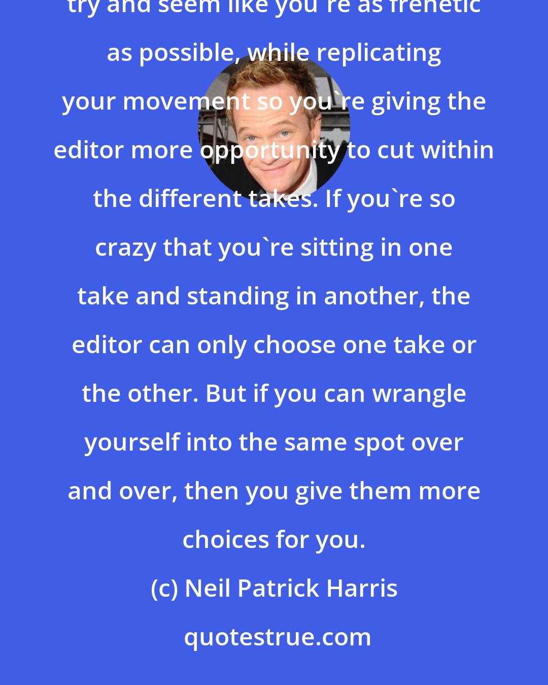 Neil Patrick Harris: I find myself acting for an editor more, because there's a quick turnaround with television, so you want to try and seem like you're as frenetic as possible, while replicating your movement so you're giving the editor more opportunity to cut within the different takes. If you're so crazy that you're sitting in one take and standing in another, the editor can only choose one take or the other. But if you can wrangle yourself into the same spot over and over, then you give them more choices for you.