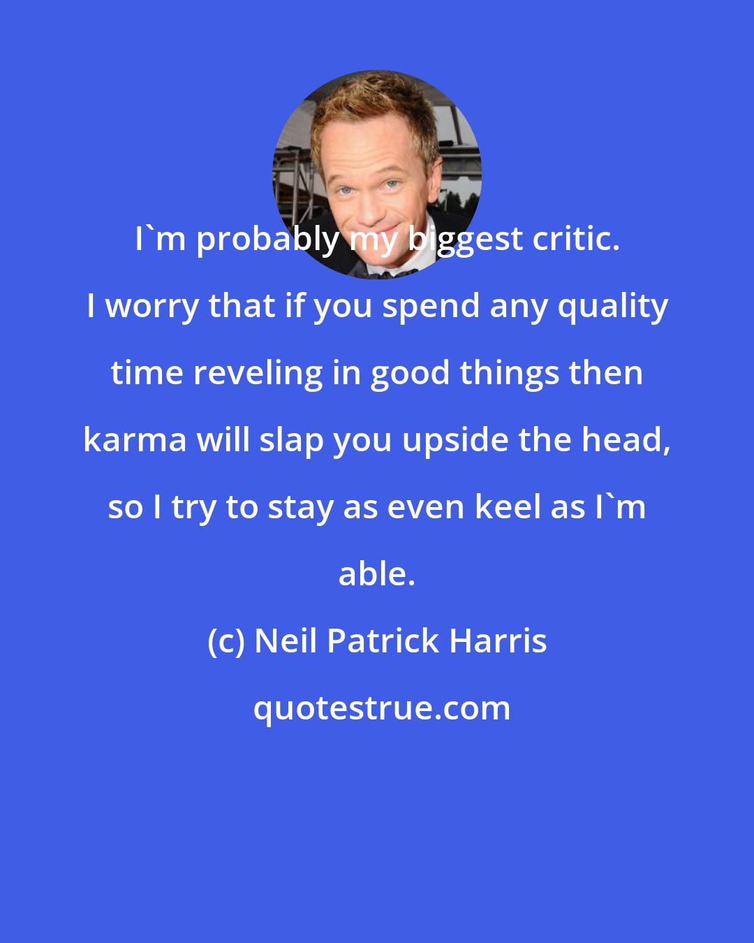 Neil Patrick Harris: I'm probably my biggest critic. I worry that if you spend any quality time reveling in good things then karma will slap you upside the head, so I try to stay as even keel as I'm able.
