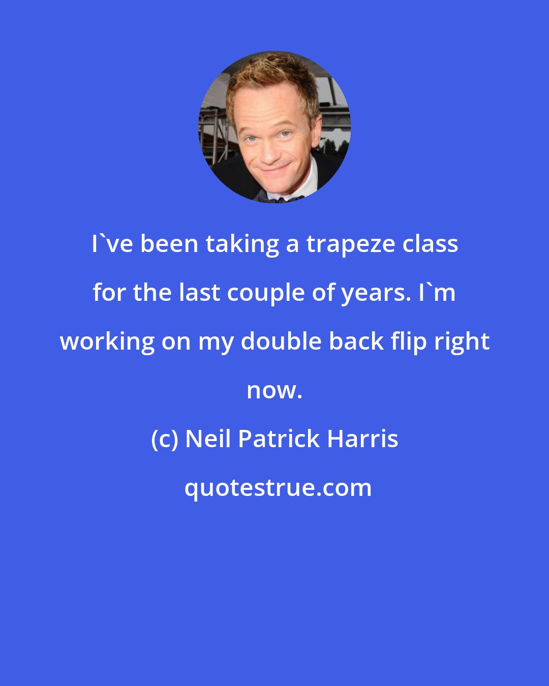 Neil Patrick Harris: I've been taking a trapeze class for the last couple of years. I'm working on my double back flip right now.