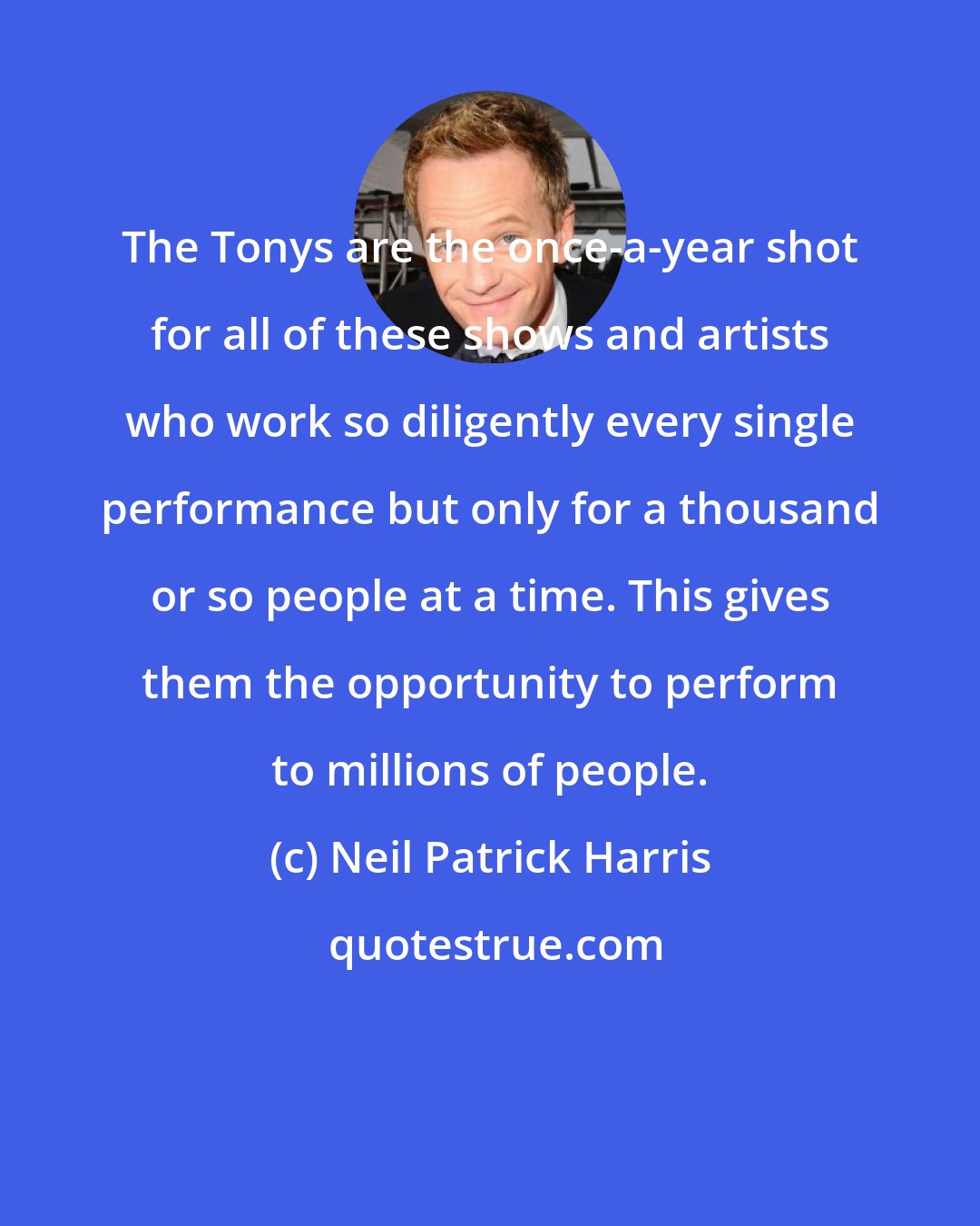 Neil Patrick Harris: The Tonys are the once-a-year shot for all of these shows and artists who work so diligently every single performance but only for a thousand or so people at a time. This gives them the opportunity to perform to millions of people.