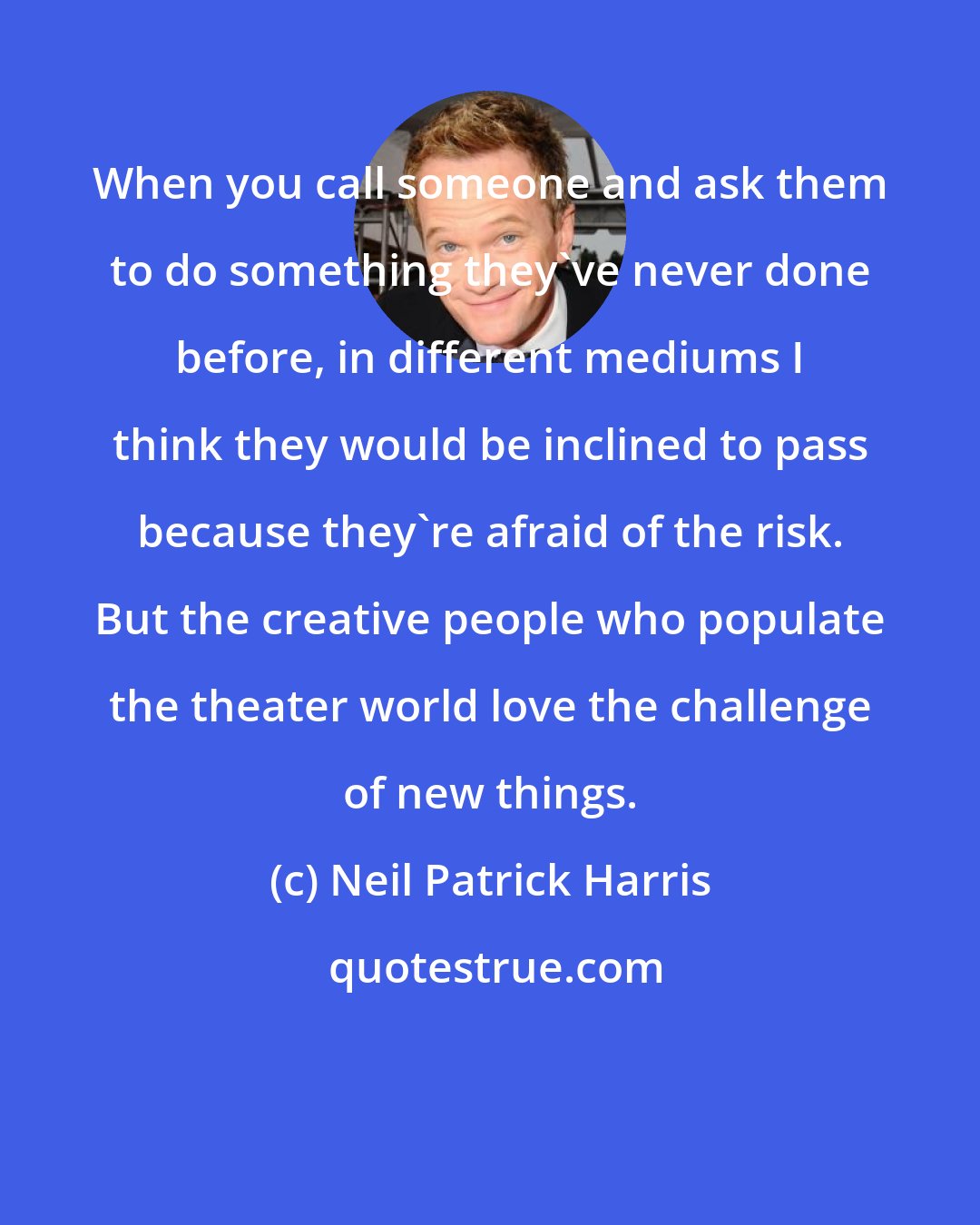 Neil Patrick Harris: When you call someone and ask them to do something they've never done before, in different mediums I think they would be inclined to pass because they're afraid of the risk. But the creative people who populate the theater world love the challenge of new things.