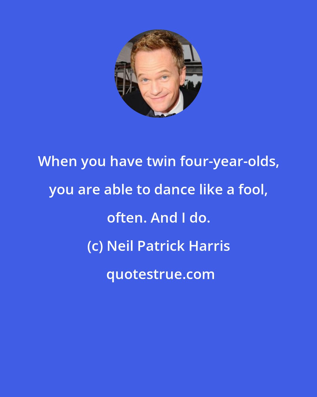 Neil Patrick Harris: When you have twin four-year-olds, you are able to dance like a fool, often. And I do.