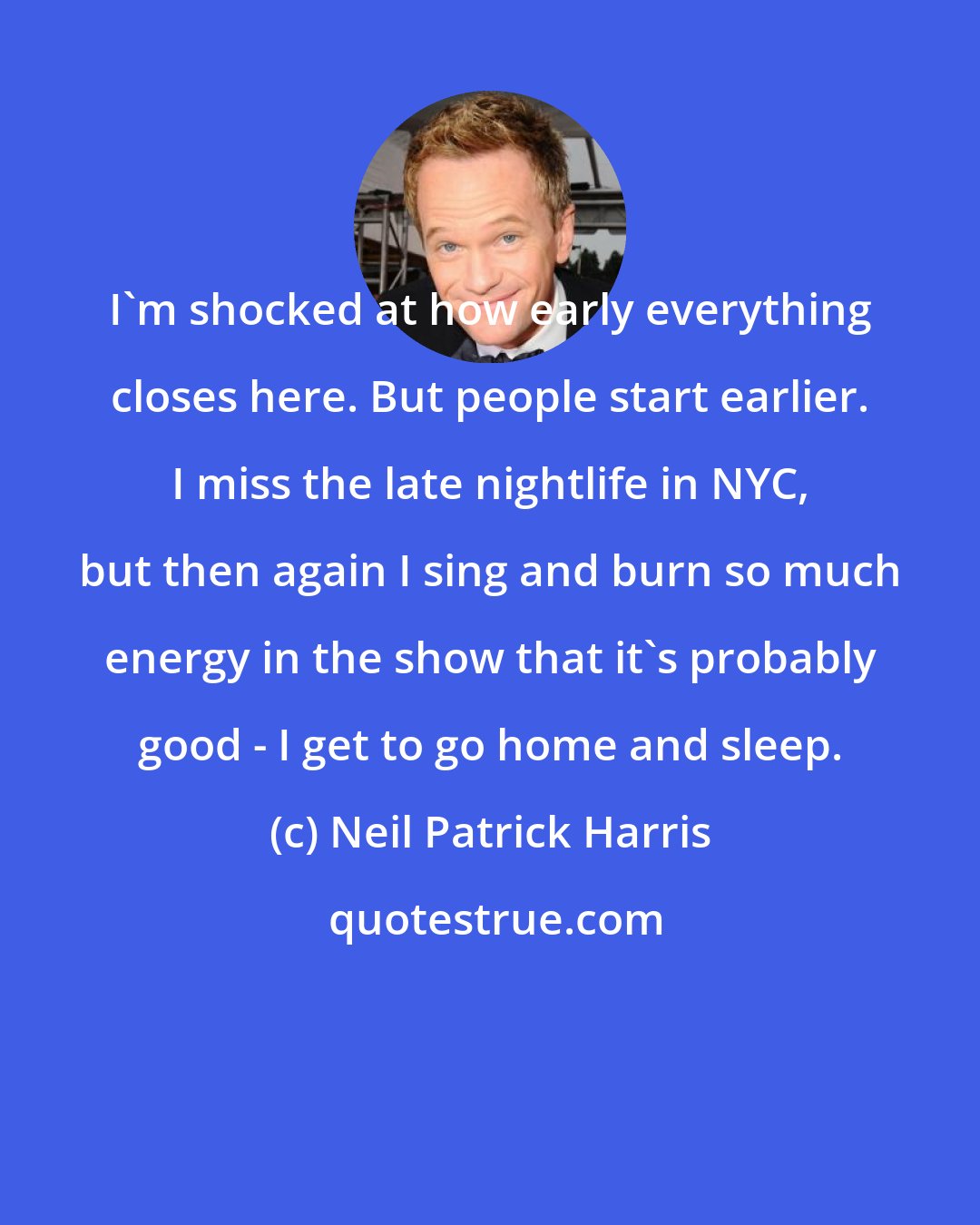 Neil Patrick Harris: I'm shocked at how early everything closes here. But people start earlier. I miss the late nightlife in NYC, but then again I sing and burn so much energy in the show that it's probably good - I get to go home and sleep.