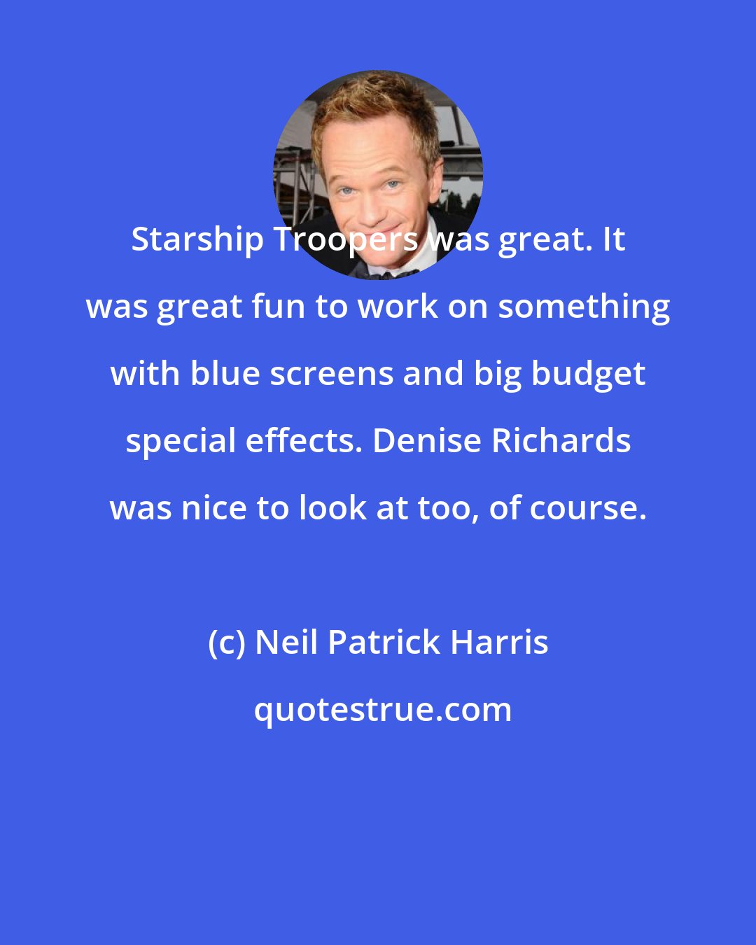 Neil Patrick Harris: Starship Troopers was great. It was great fun to work on something with blue screens and big budget special effects. Denise Richards was nice to look at too, of course.
