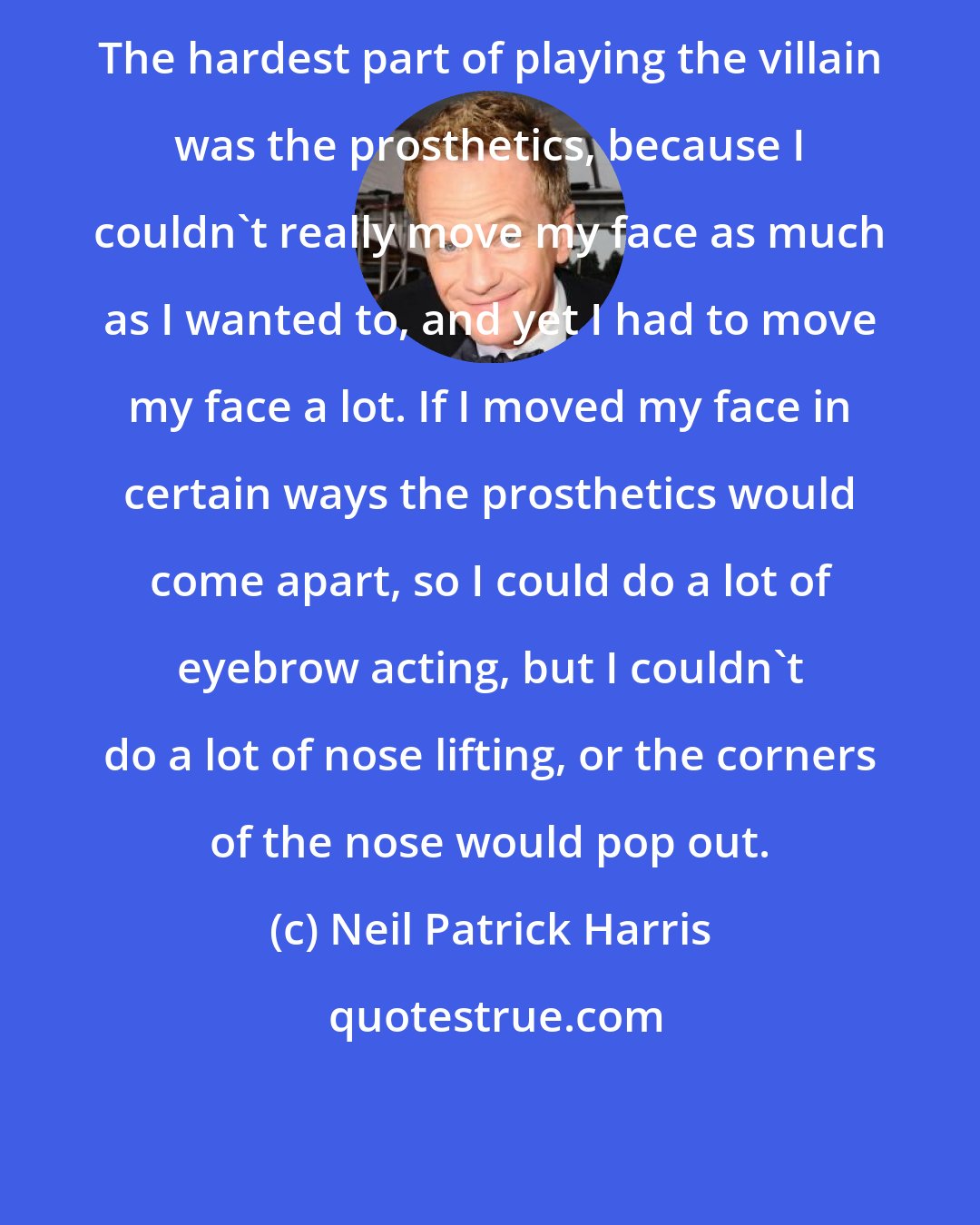 Neil Patrick Harris: The hardest part of playing the villain was the prosthetics, because I couldn't really move my face as much as I wanted to, and yet I had to move my face a lot. If I moved my face in certain ways the prosthetics would come apart, so I could do a lot of eyebrow acting, but I couldn't do a lot of nose lifting, or the corners of the nose would pop out.