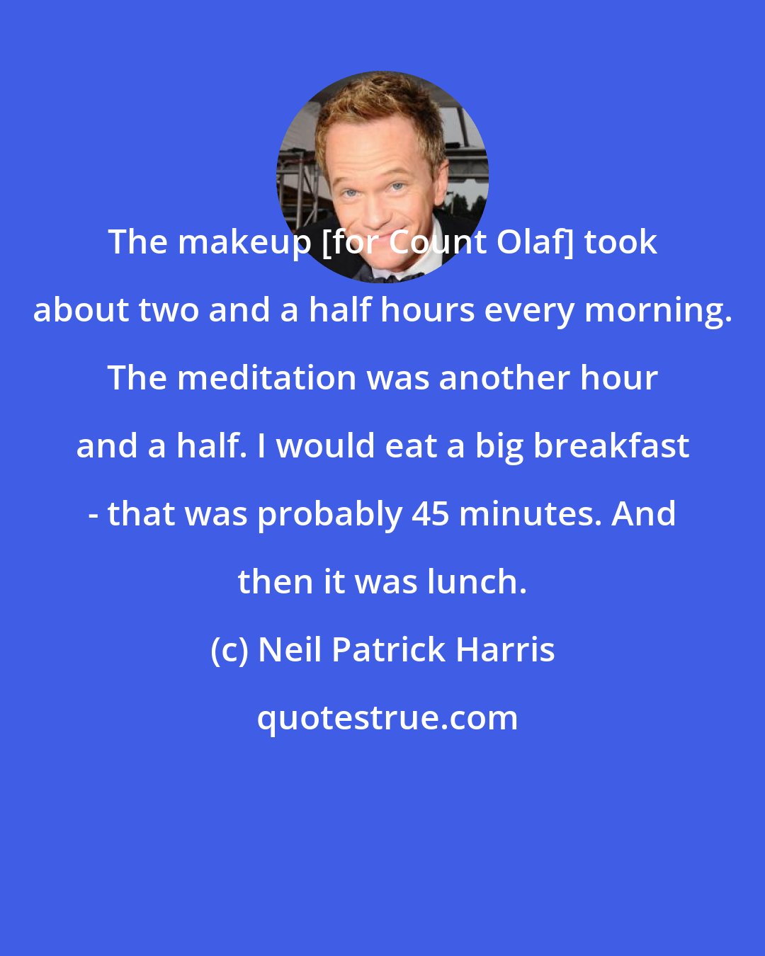 Neil Patrick Harris: The makeup [for Count Olaf] took about two and a half hours every morning. The meditation was another hour and a half. I would eat a big breakfast - that was probably 45 minutes. And then it was lunch.