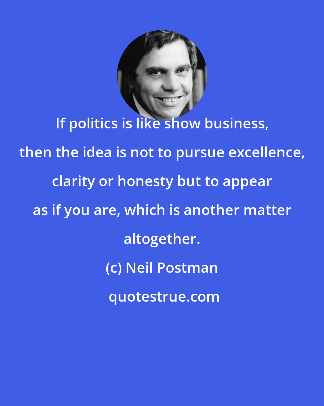 Neil Postman: If politics is like show business, then the idea is not to pursue excellence, clarity or honesty but to appear as if you are, which is another matter altogether.