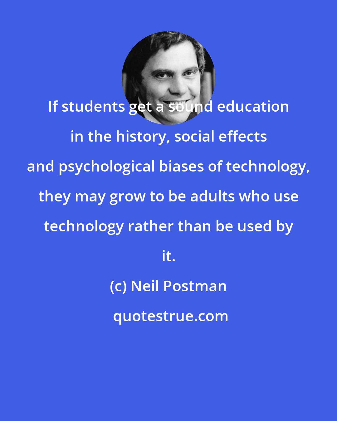 Neil Postman: If students get a sound education in the history, social effects and psychological biases of technology, they may grow to be adults who use technology rather than be used by it.