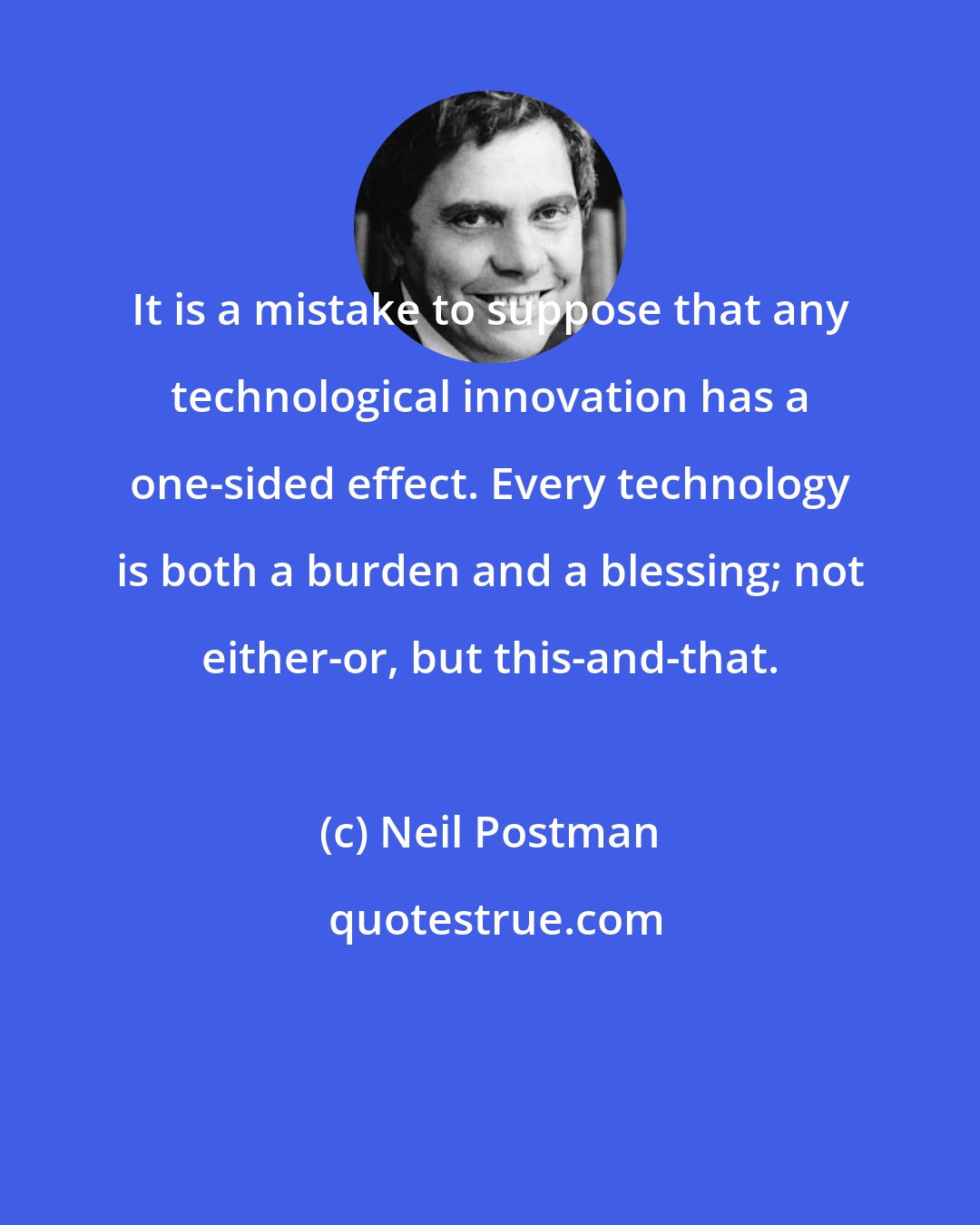 Neil Postman: It is a mistake to suppose that any technological innovation has a one-sided effect. Every technology is both a burden and a blessing; not either-or, but this-and-that.