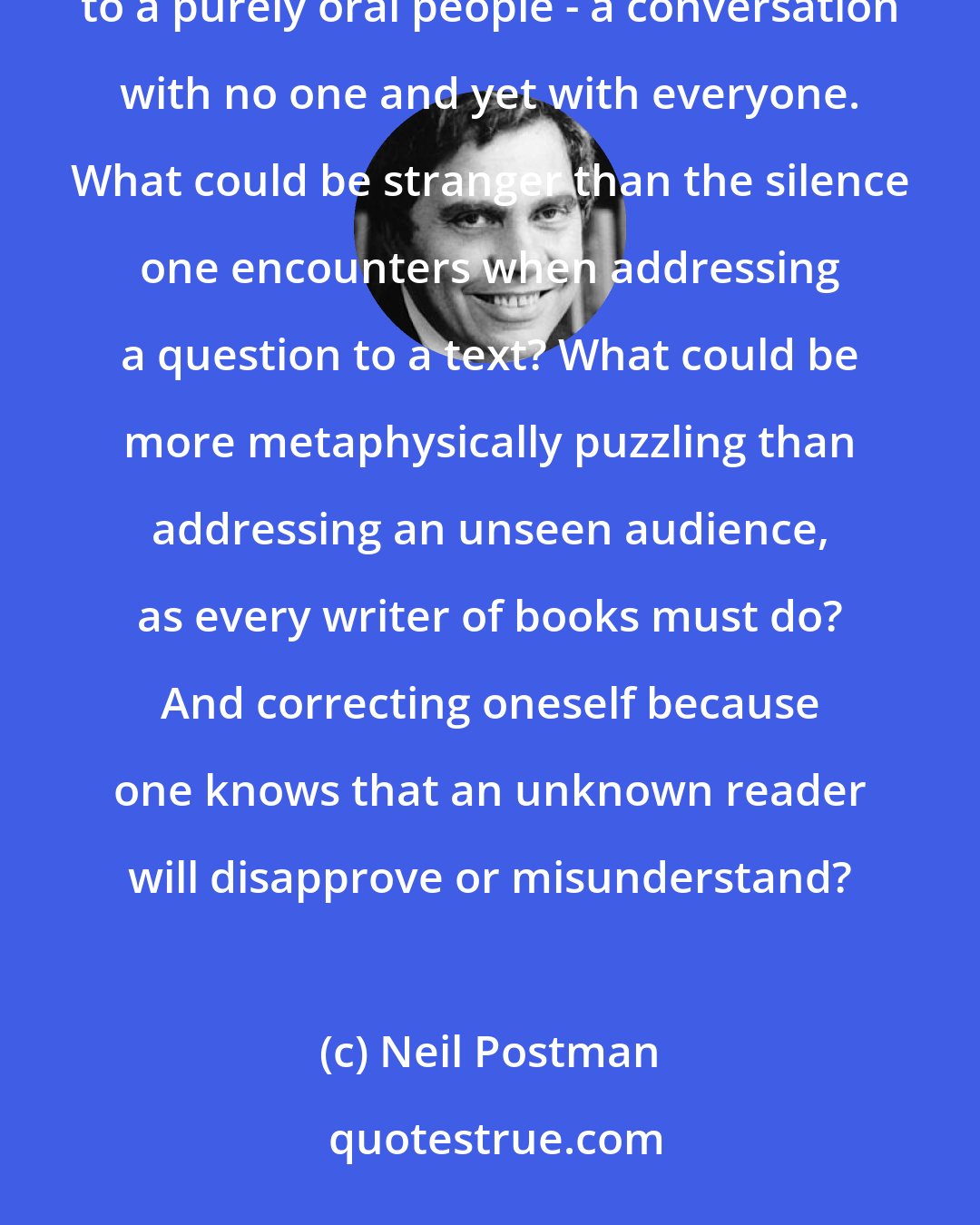 Neil Postman: People like ourselves may see nothing wondrous in writing, but our anthropologists know how strange and magical it appears to a purely oral people - a conversation with no one and yet with everyone. What could be stranger than the silence one encounters when addressing a question to a text? What could be more metaphysically puzzling than addressing an unseen audience, as every writer of books must do? And correcting oneself because one knows that an unknown reader will disapprove or misunderstand?