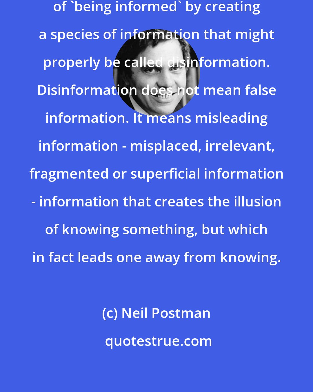 Neil Postman: Television is altering the meaning of 'being informed' by creating a species of information that might properly be called disinformation. Disinformation does not mean false information. It means misleading information - misplaced, irrelevant, fragmented or superficial information - information that creates the illusion of knowing something, but which in fact leads one away from knowing.