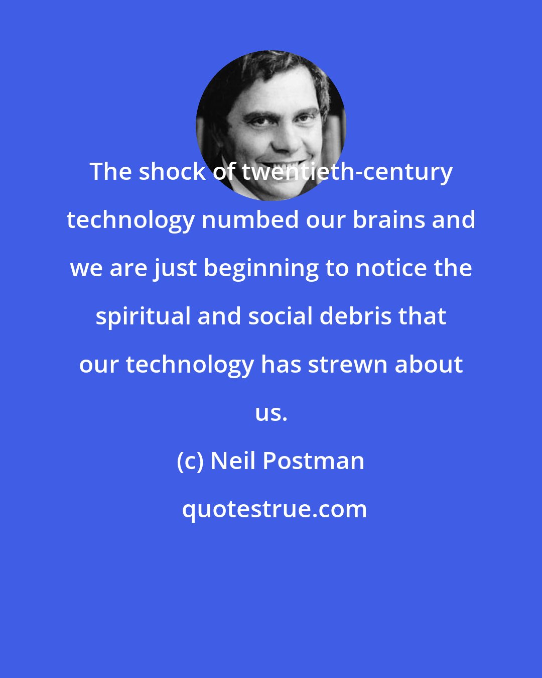 Neil Postman: The shock of twentieth-century technology numbed our brains and we are just beginning to notice the spiritual and social debris that our technology has strewn about us.