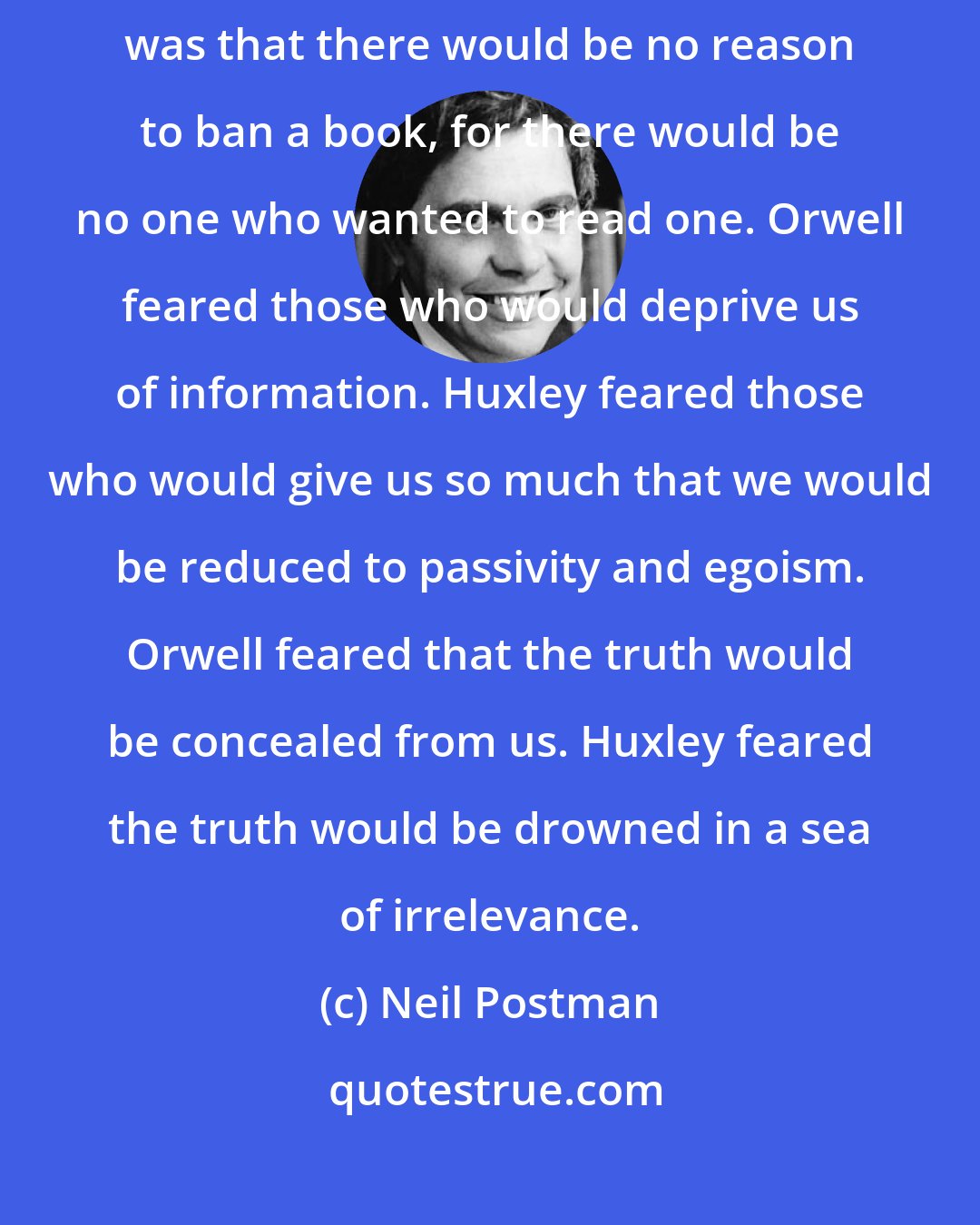 Neil Postman: What Orwell feared were those who would ban books. What Huxley feared was that there would be no reason to ban a book, for there would be no one who wanted to read one. Orwell feared those who would deprive us of information. Huxley feared those who would give us so much that we would be reduced to passivity and egoism. Orwell feared that the truth would be concealed from us. Huxley feared the truth would be drowned in a sea of irrelevance.