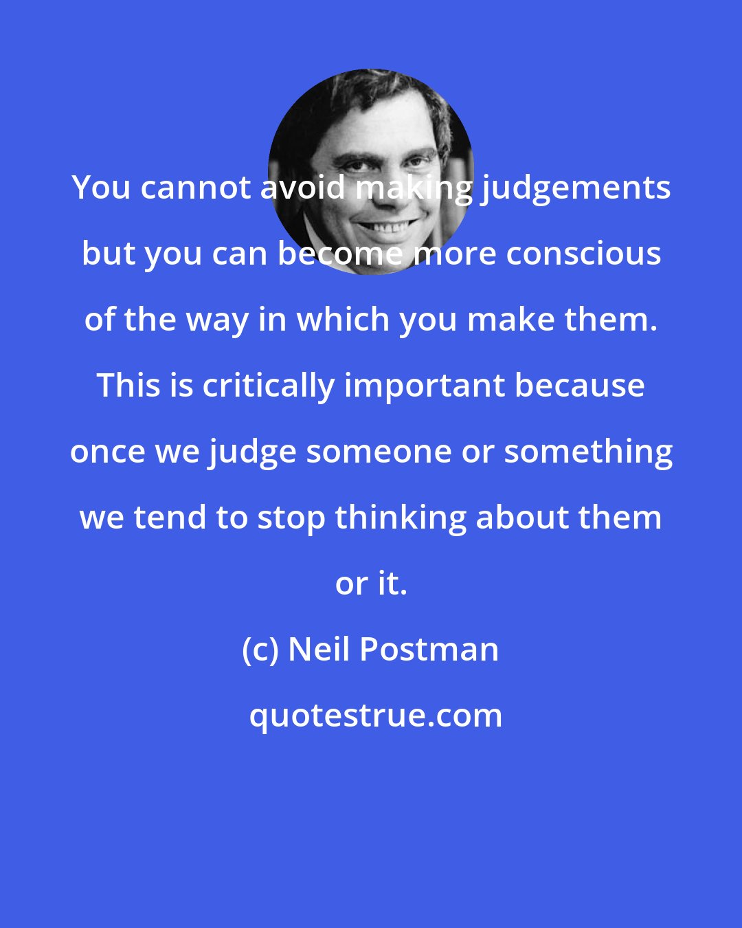 Neil Postman: You cannot avoid making judgements but you can become more conscious of the way in which you make them. This is critically important because once we judge someone or something we tend to stop thinking about them or it.