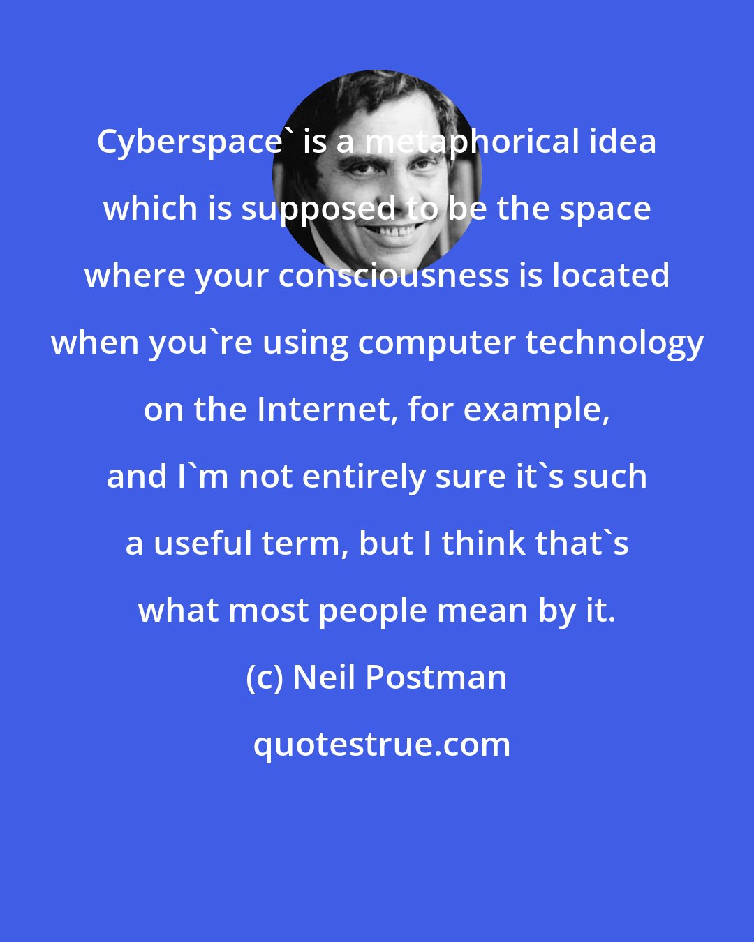 Neil Postman: Cyberspace' is a metaphorical idea which is supposed to be the space where your consciousness is located when you're using computer technology on the Internet, for example, and I'm not entirely sure it's such a useful term, but I think that's what most people mean by it.