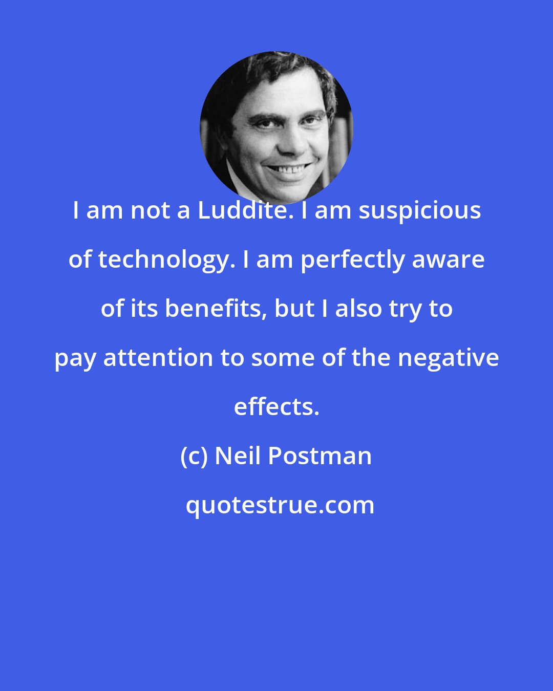 Neil Postman: I am not a Luddite. I am suspicious of technology. I am perfectly aware of its benefits, but I also try to pay attention to some of the negative effects.