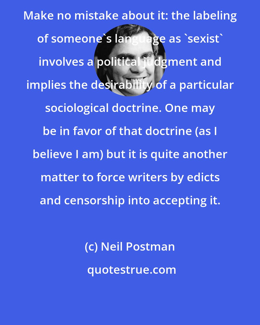 Neil Postman: Make no mistake about it: the labeling of someone's language as 'sexist' involves a political judgment and implies the desirability of a particular sociological doctrine. One may be in favor of that doctrine (as I believe I am) but it is quite another matter to force writers by edicts and censorship into accepting it.