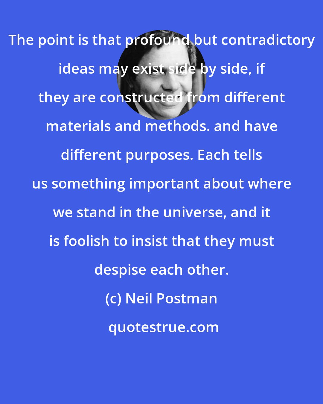 Neil Postman: The point is that profound but contradictory ideas may exist side by side, if they are constructed from different materials and methods. and have different purposes. Each tells us something important about where we stand in the universe, and it is foolish to insist that they must despise each other.