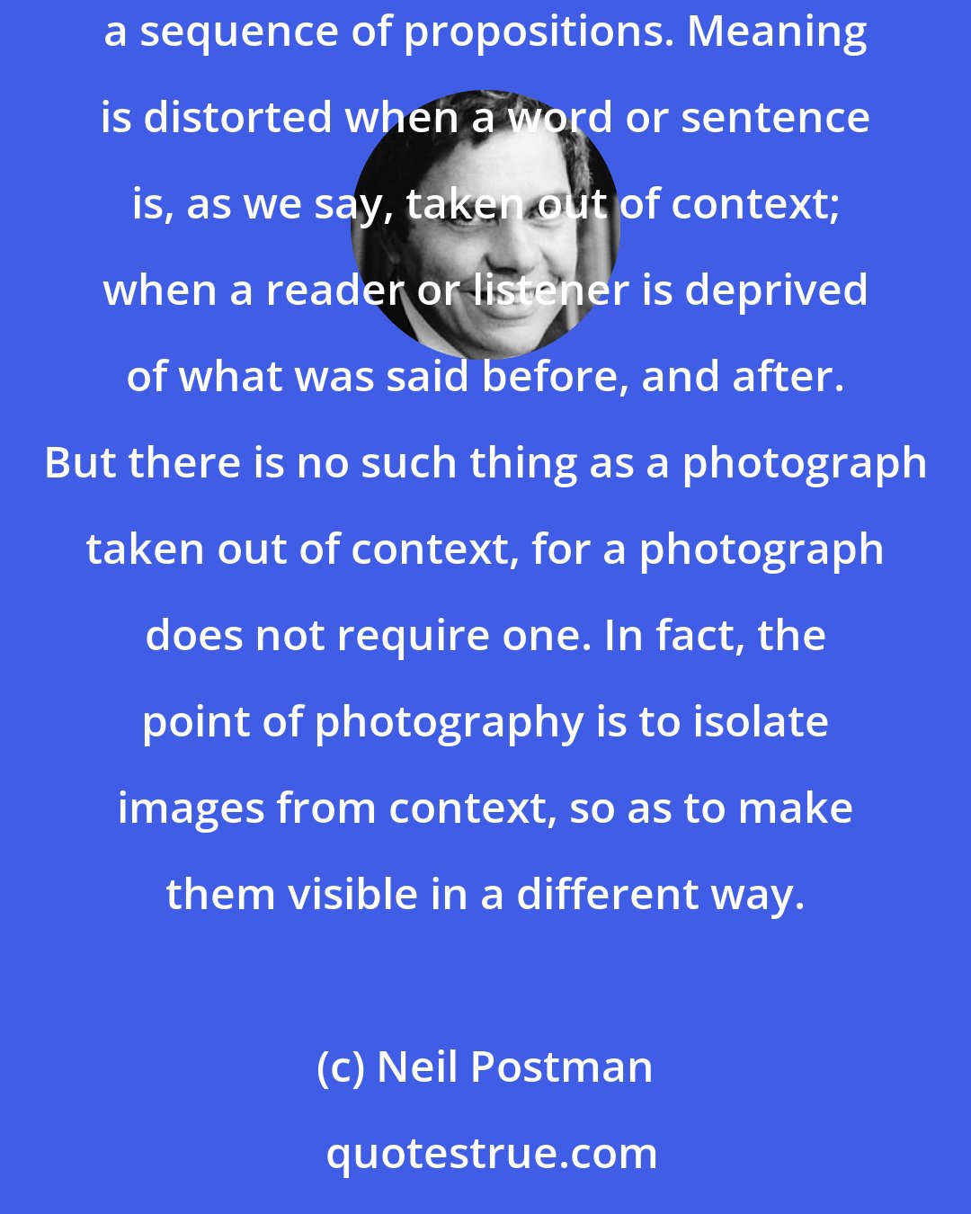 Neil Postman: The way in which the photograph records experience is also different from the way of language. Language makes sense only when it is presented as a sequence of propositions. Meaning is distorted when a word or sentence is, as we say, taken out of context; when a reader or listener is deprived of what was said before, and after. But there is no such thing as a photograph taken out of context, for a photograph does not require one. In fact, the point of photography is to isolate images from context, so as to make them visible in a different way.