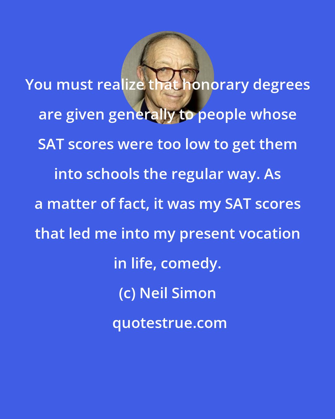 Neil Simon: You must realize that honorary degrees are given generally to people whose SAT scores were too low to get them into schools the regular way. As a matter of fact, it was my SAT scores that led me into my present vocation in life, comedy.