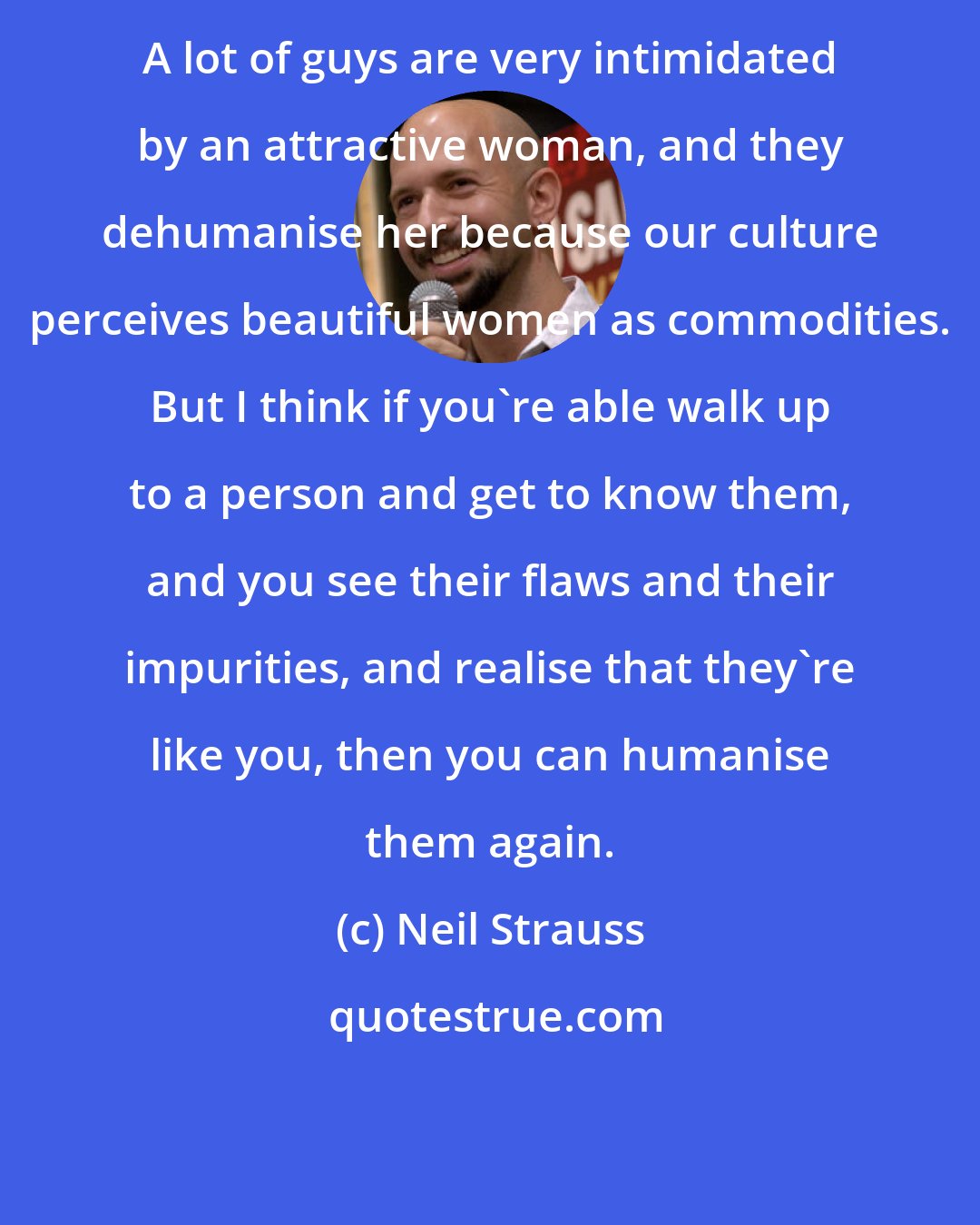 Neil Strauss: A lot of guys are very intimidated by an attractive woman, and they dehumanise her because our culture perceives beautiful women as commodities. But I think if you're able walk up to a person and get to know them, and you see their flaws and their impurities, and realise that they're like you, then you can humanise them again.