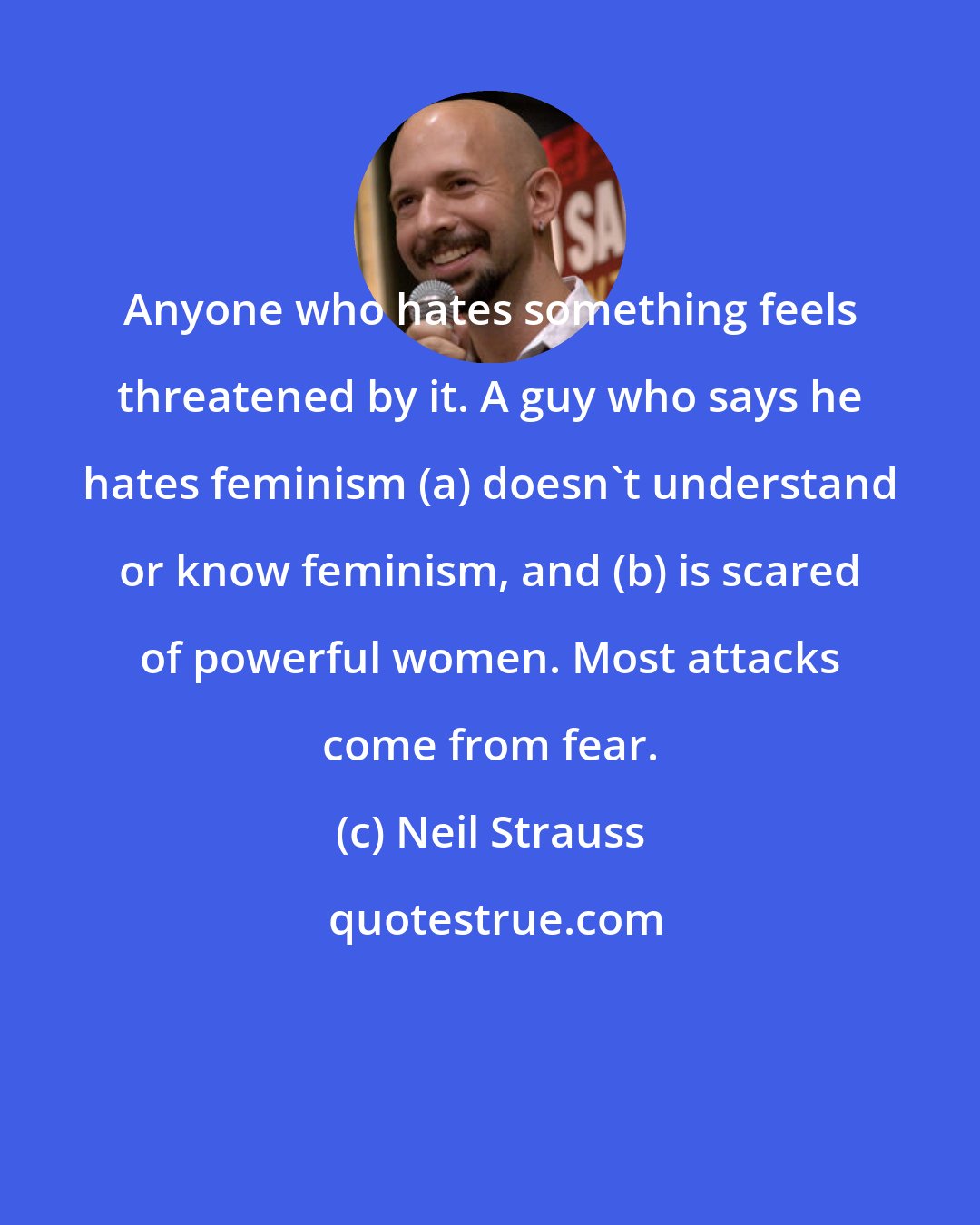Neil Strauss: Anyone who hates something feels threatened by it. A guy who says he hates feminism (a) doesn't understand or know feminism, and (b) is scared of powerful women. Most attacks come from fear.