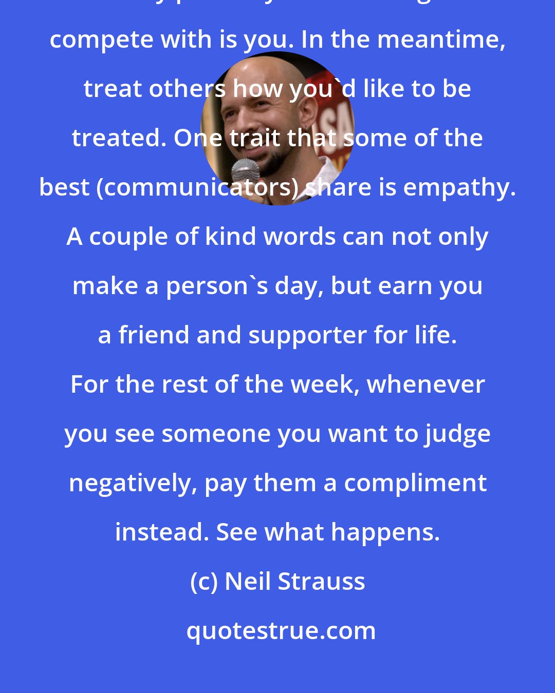 Neil Strauss: Instead of putting others down, try improving yourself instead. The only person you have a right to compete with is you. In the meantime, treat others how you'd like to be treated. One trait that some of the best (communicators) share is empathy. A couple of kind words can not only make a person's day, but earn you a friend and supporter for life. For the rest of the week, whenever you see someone you want to judge negatively, pay them a compliment instead. See what happens.