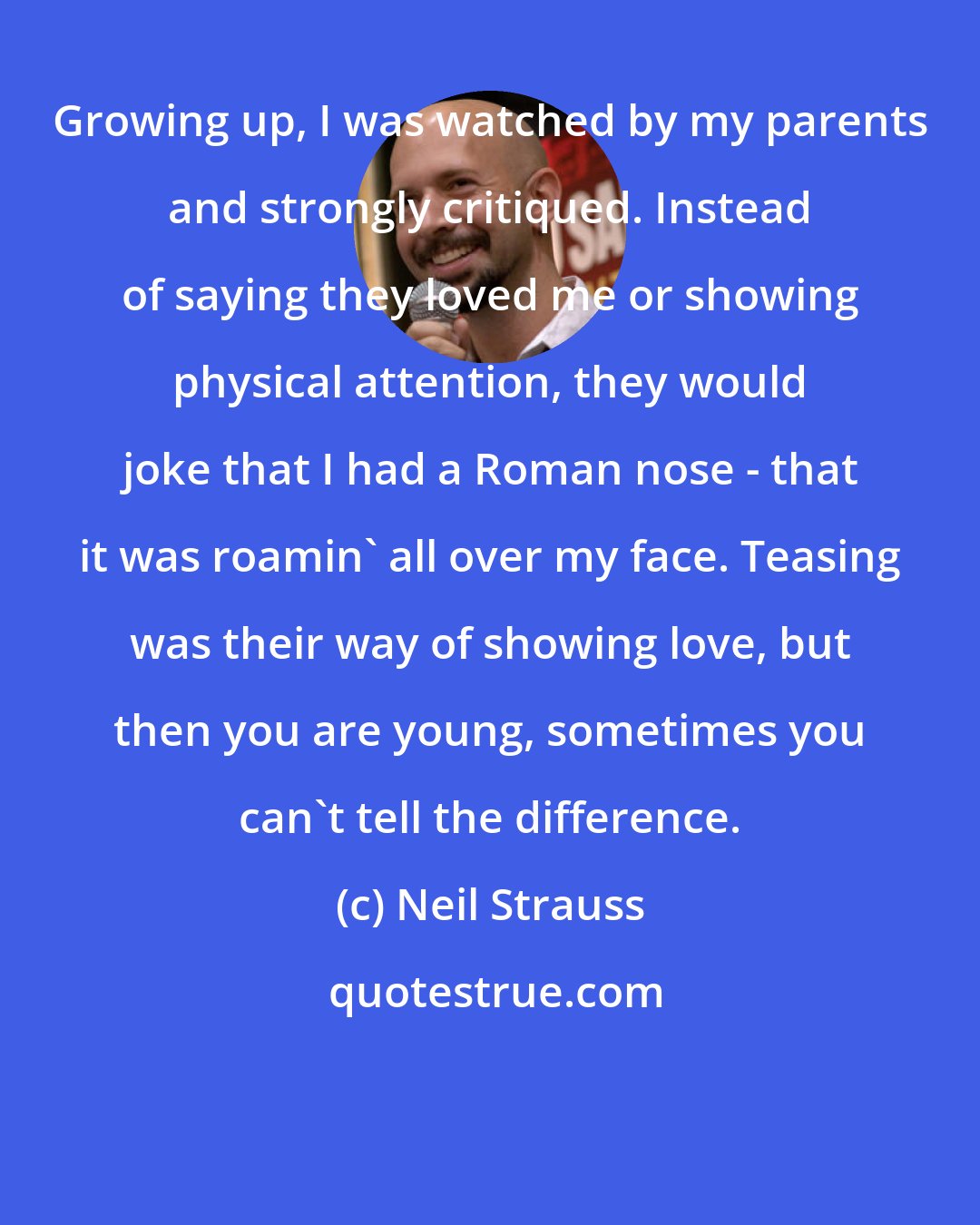 Neil Strauss: Growing up, I was watched by my parents and strongly critiqued. Instead of saying they loved me or showing physical attention, they would joke that I had a Roman nose - that it was roamin' all over my face. Teasing was their way of showing love, but then you are young, sometimes you can't tell the difference.