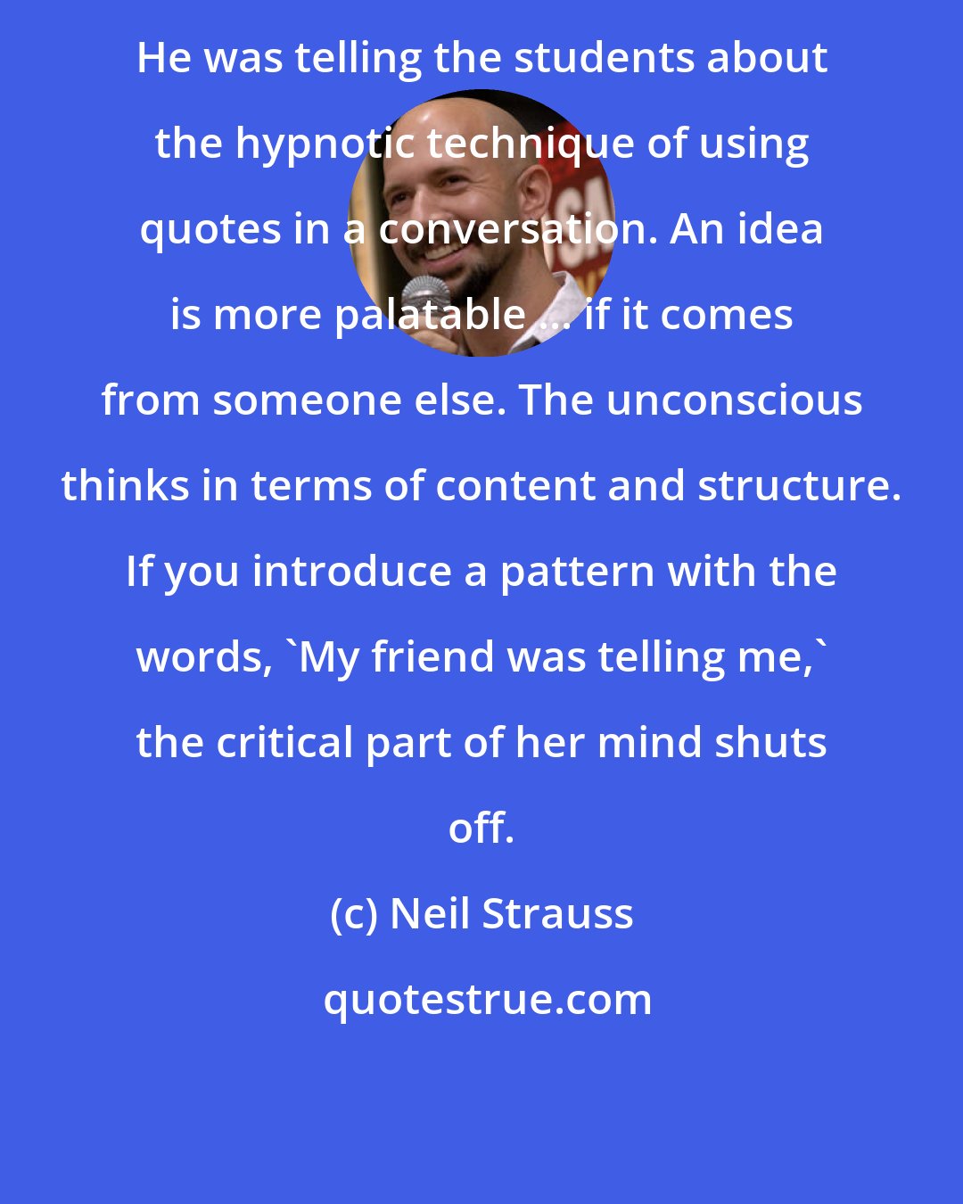 Neil Strauss: He was telling the students about the hypnotic technique of using quotes in a conversation. An idea is more palatable ... if it comes from someone else. The unconscious thinks in terms of content and structure. If you introduce a pattern with the words, 'My friend was telling me,' the critical part of her mind shuts off.