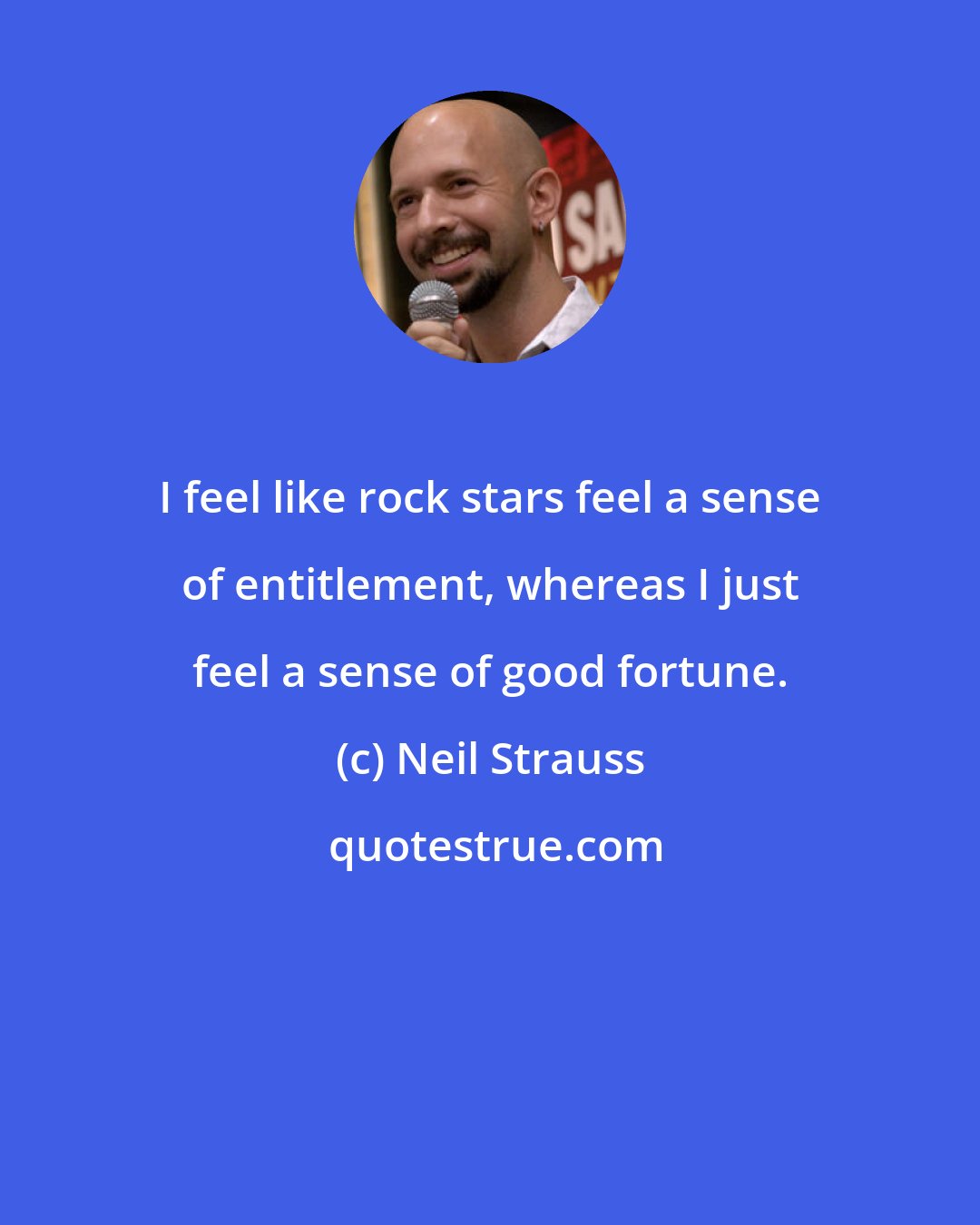 Neil Strauss: I feel like rock stars feel a sense of entitlement, whereas I just feel a sense of good fortune.