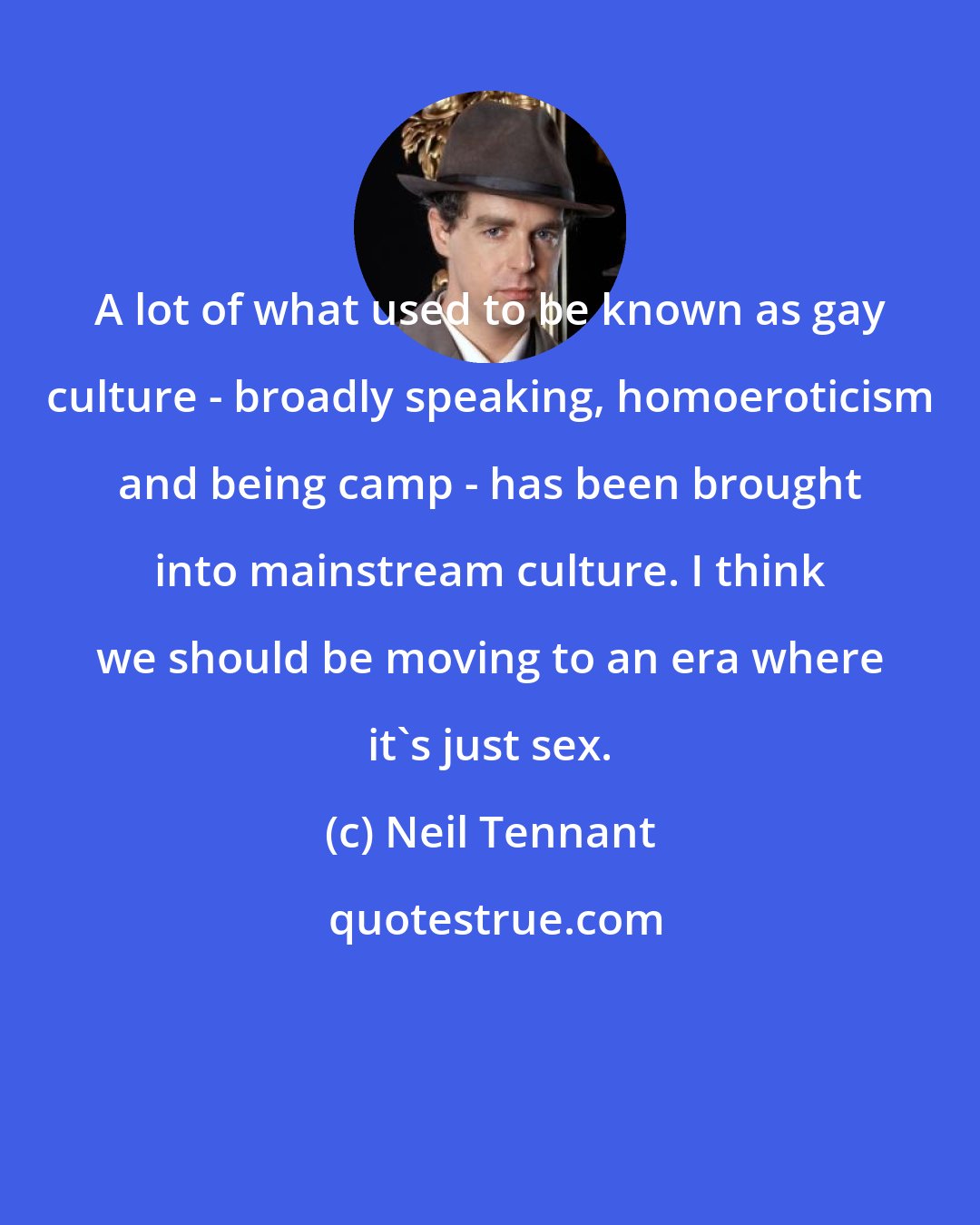 Neil Tennant: A lot of what used to be known as gay culture - broadly speaking, homoeroticism and being camp - has been brought into mainstream culture. I think we should be moving to an era where it's just sex.