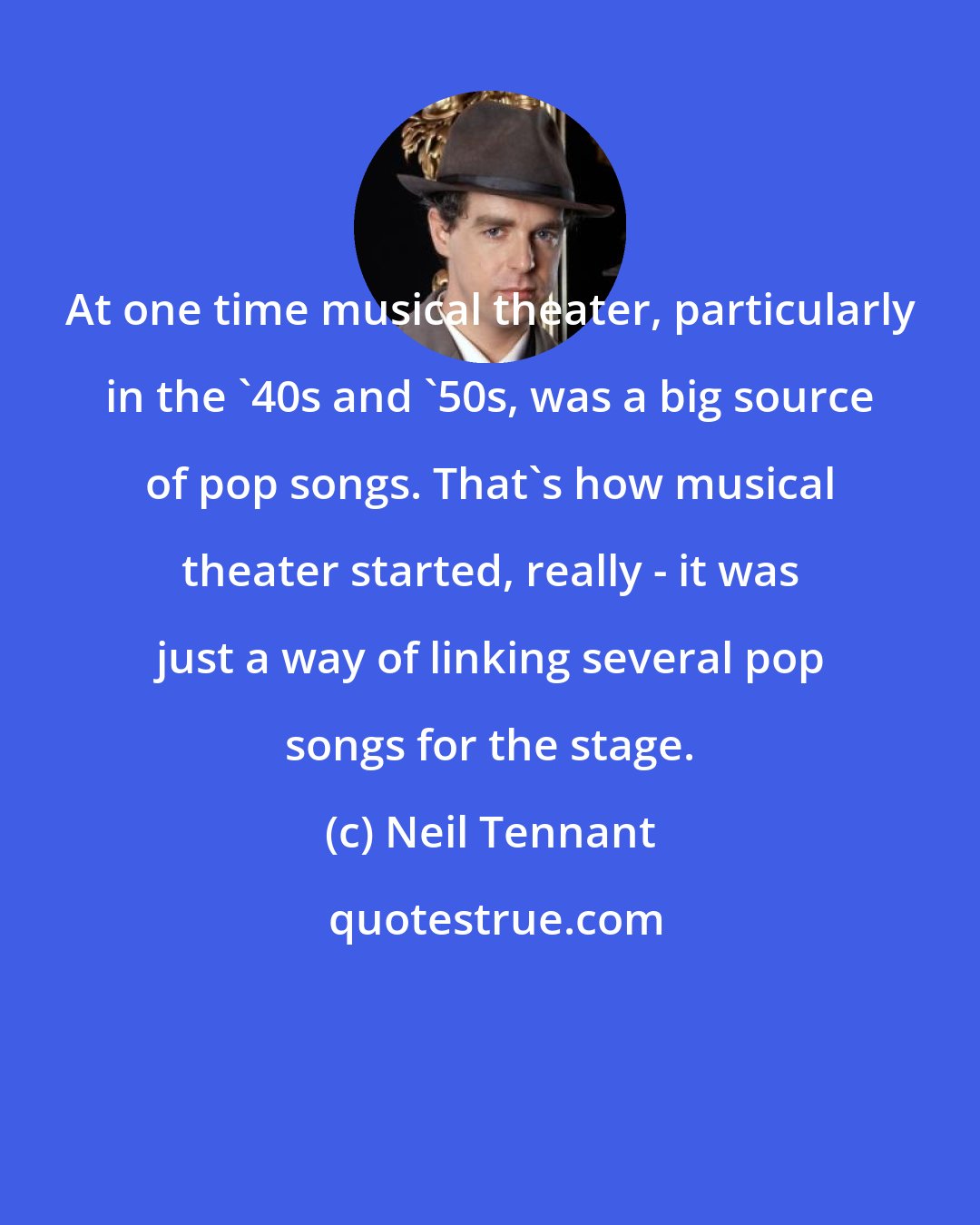 Neil Tennant: At one time musical theater, particularly in the '40s and '50s, was a big source of pop songs. That's how musical theater started, really - it was just a way of linking several pop songs for the stage.