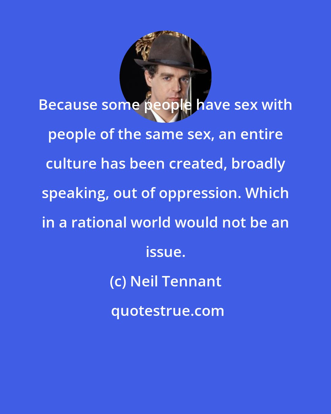 Neil Tennant: Because some people have sex with people of the same sex, an entire culture has been created, broadly speaking, out of oppression. Which in a rational world would not be an issue.