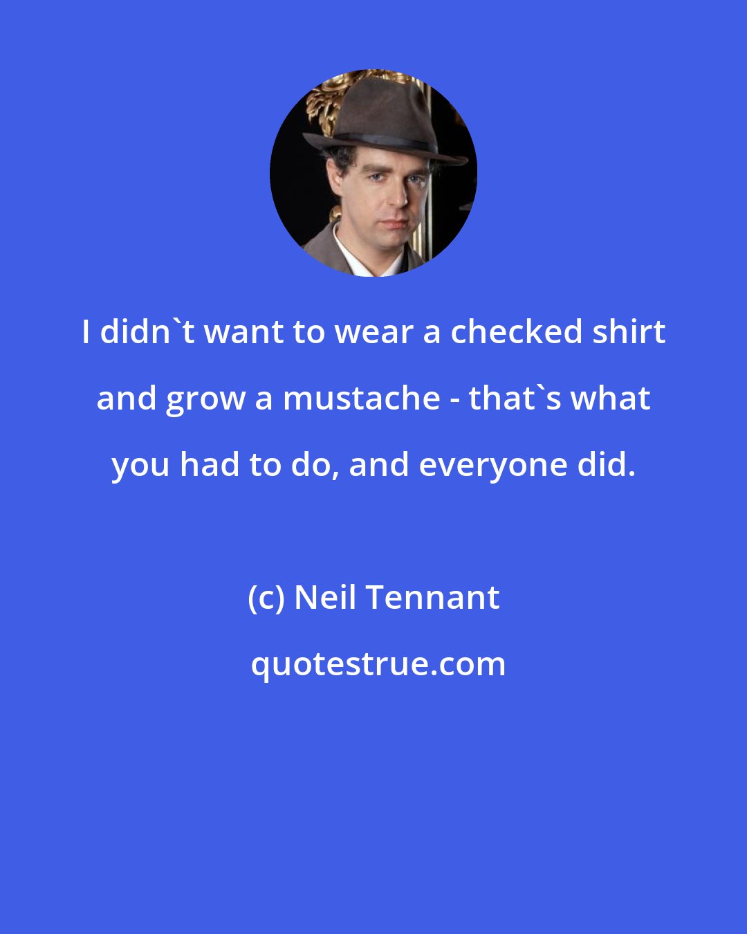 Neil Tennant: I didn't want to wear a checked shirt and grow a mustache - that's what you had to do, and everyone did.