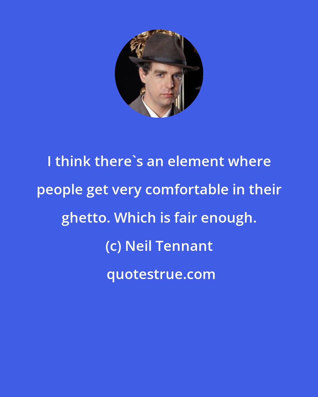 Neil Tennant: I think there's an element where people get very comfortable in their ghetto. Which is fair enough.