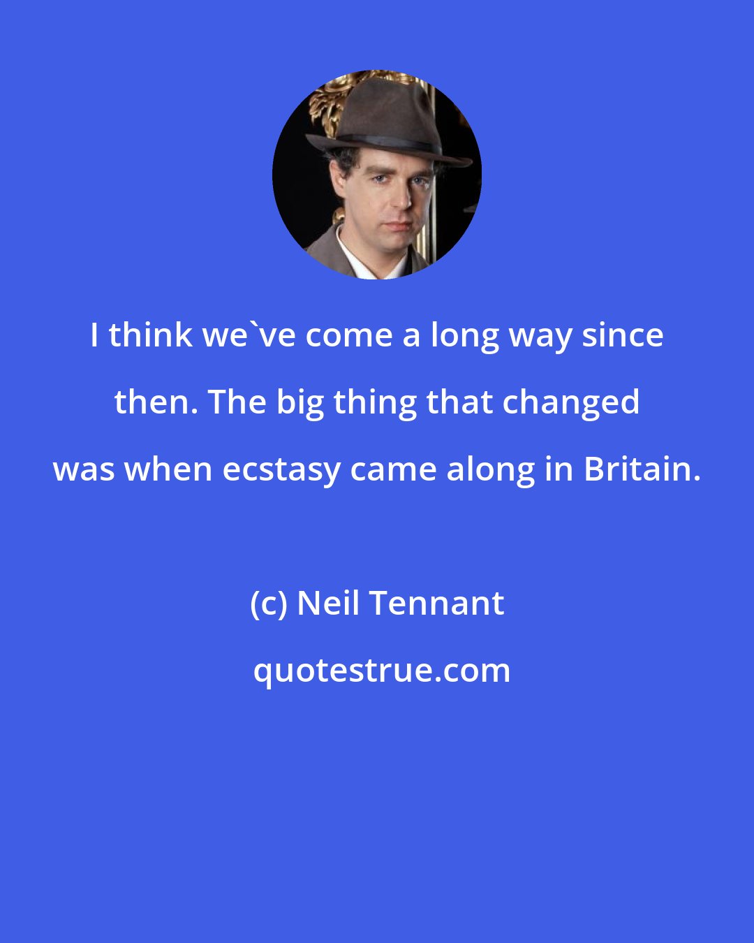 Neil Tennant: I think we've come a long way since then. The big thing that changed was when ecstasy came along in Britain.