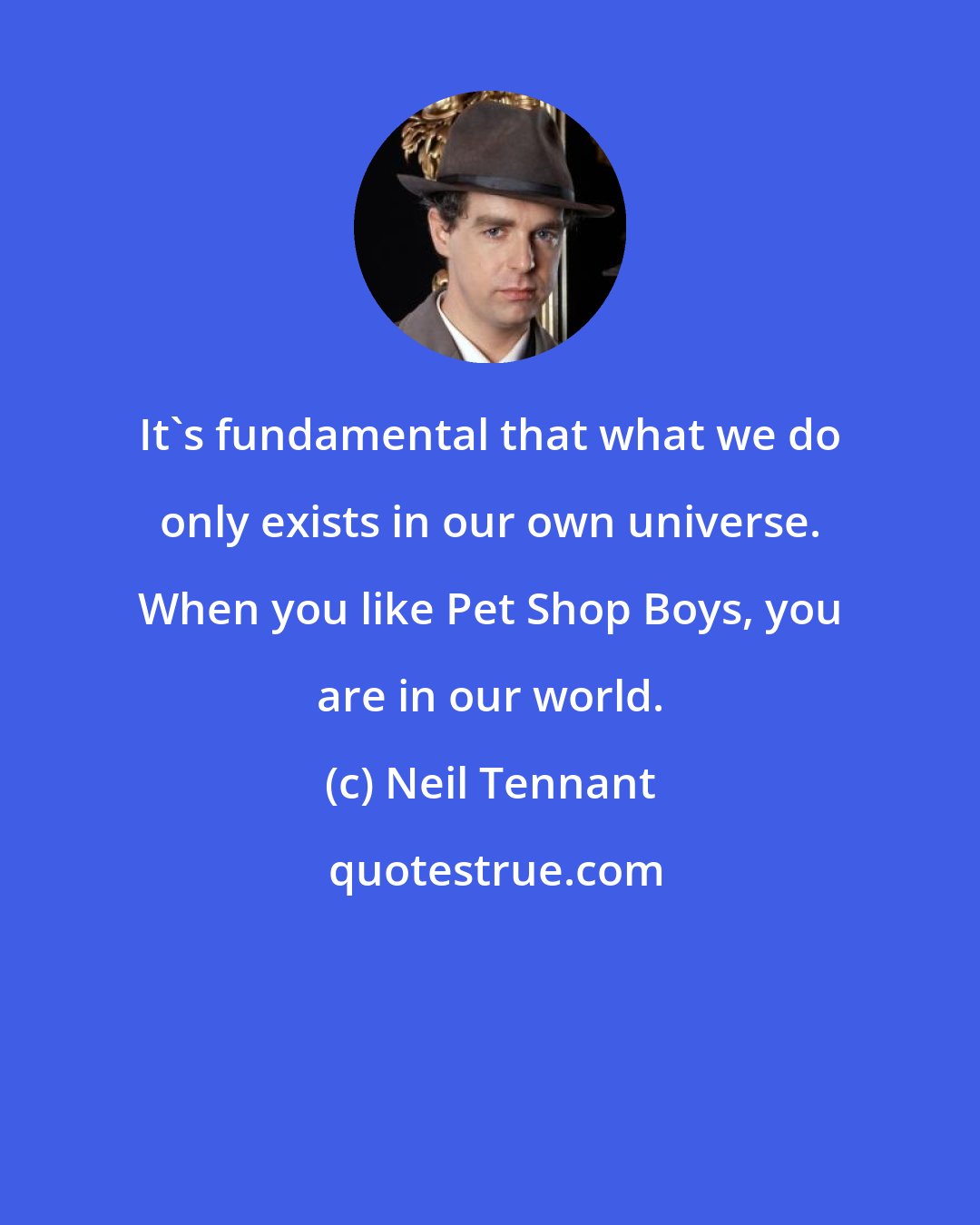 Neil Tennant: It's fundamental that what we do only exists in our own universe. When you like Pet Shop Boys, you are in our world.