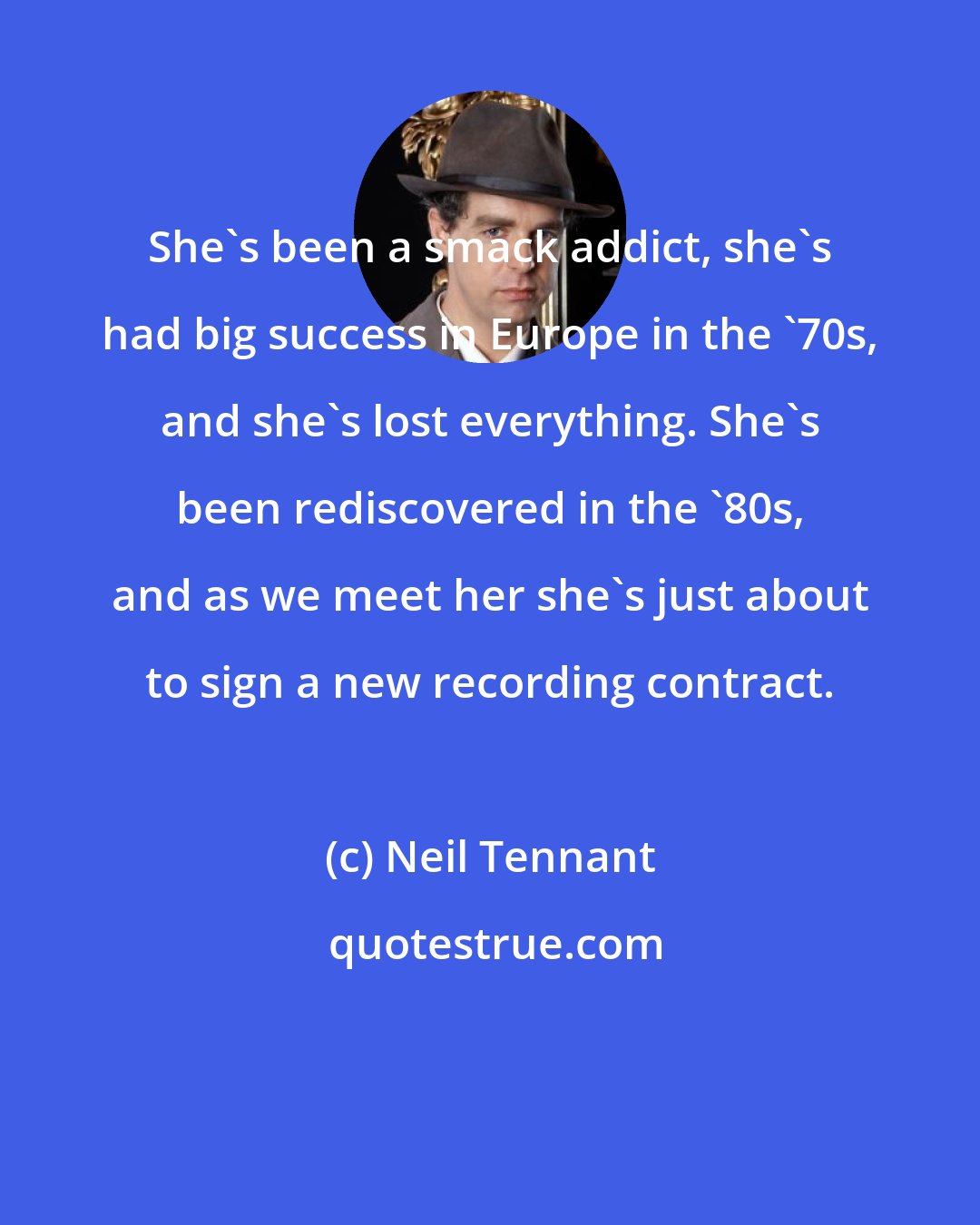 Neil Tennant: She's been a smack addict, she's had big success in Europe in the '70s, and she's lost everything. She's been rediscovered in the '80s, and as we meet her she's just about to sign a new recording contract.