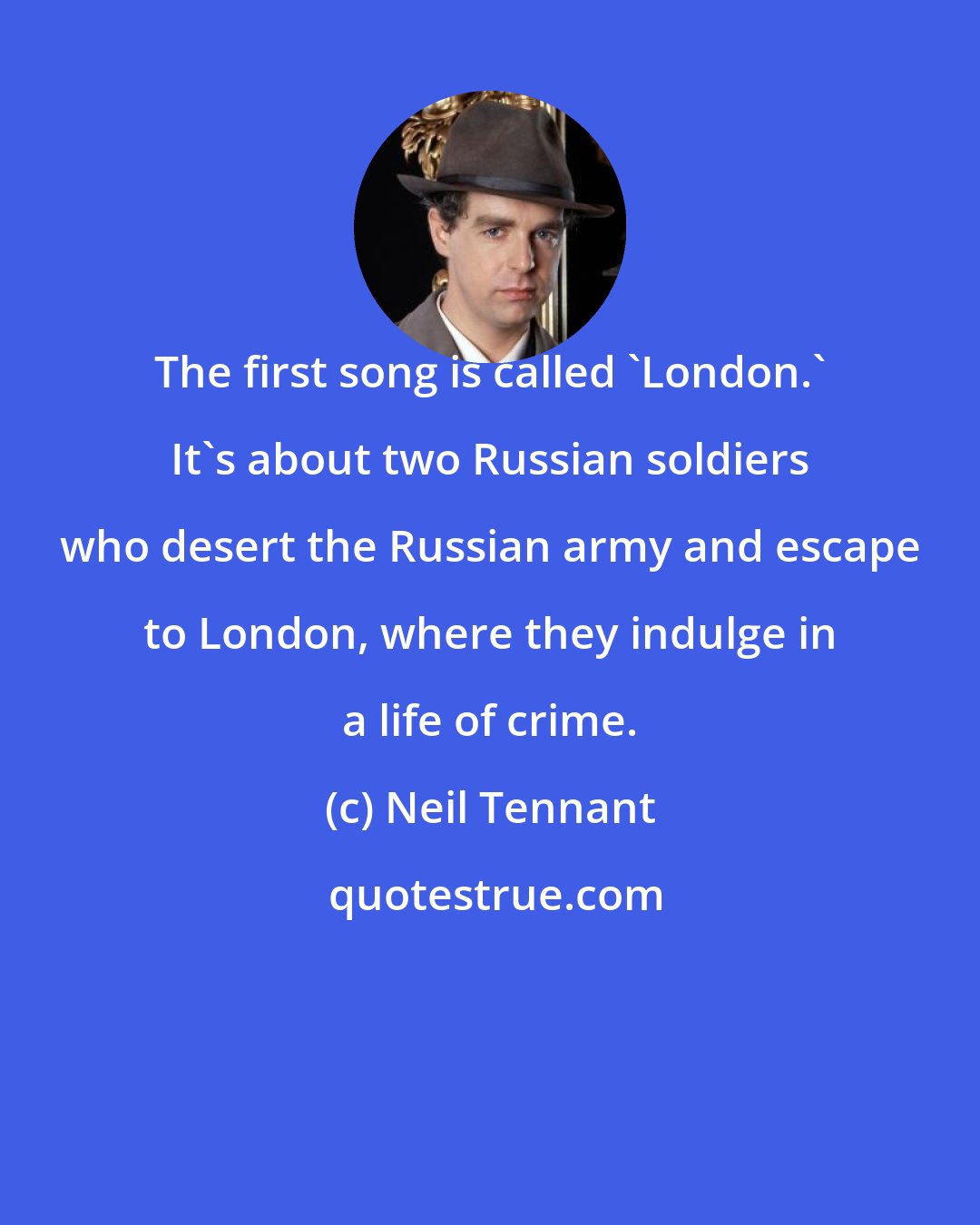 Neil Tennant: The first song is called 'London.' It's about two Russian soldiers who desert the Russian army and escape to London, where they indulge in a life of crime.