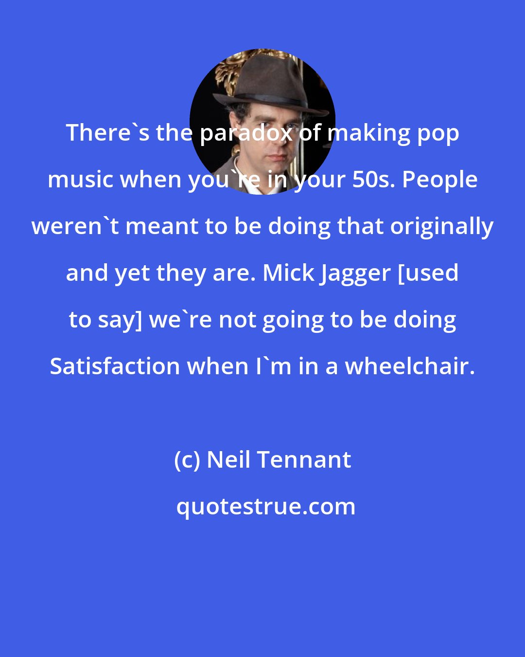 Neil Tennant: There's the paradox of making pop music when you're in your 50s. People weren't meant to be doing that originally and yet they are. Mick Jagger [used to say] we're not going to be doing Satisfaction when I'm in a wheelchair.