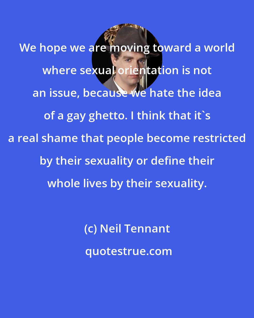 Neil Tennant: We hope we are moving toward a world where sexual orientation is not an issue, because we hate the idea of a gay ghetto. I think that it's a real shame that people become restricted by their sexuality or define their whole lives by their sexuality.