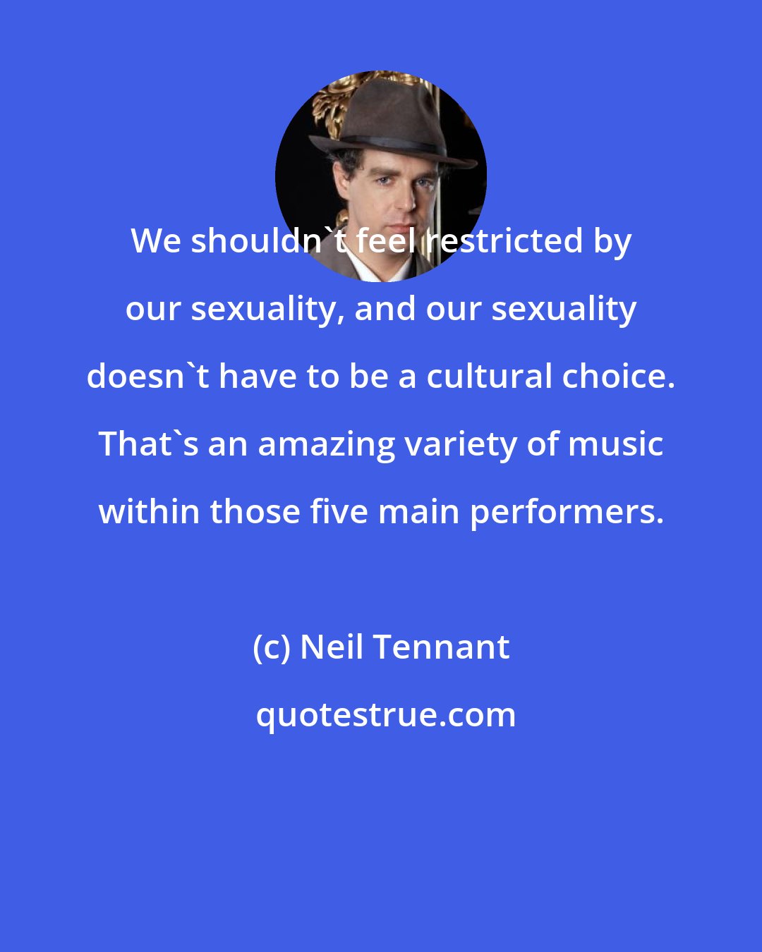 Neil Tennant: We shouldn't feel restricted by our sexuality, and our sexuality doesn't have to be a cultural choice. That's an amazing variety of music within those five main performers.