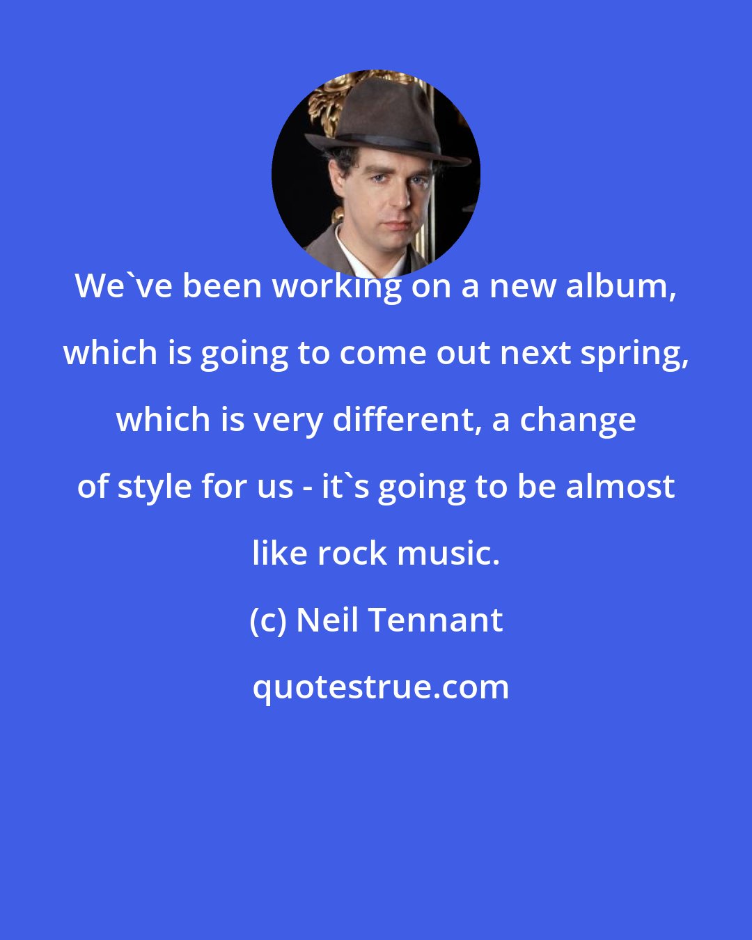 Neil Tennant: We've been working on a new album, which is going to come out next spring, which is very different, a change of style for us - it's going to be almost like rock music.