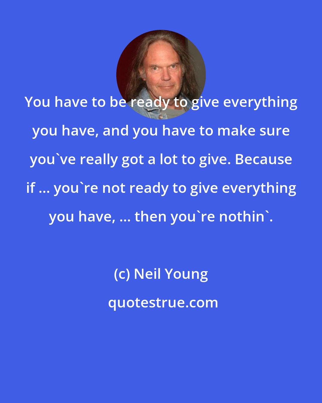 Neil Young: You have to be ready to give everything you have, and you have to make sure you've really got a lot to give. Because if ... you're not ready to give everything you have, ... then you're nothin'.