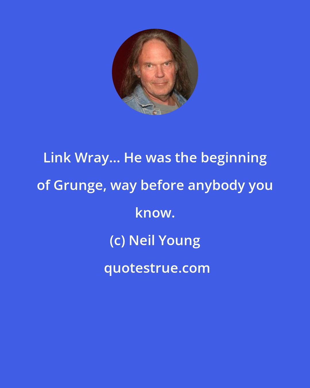 Neil Young: Link Wray... He was the beginning of Grunge, way before anybody you know.