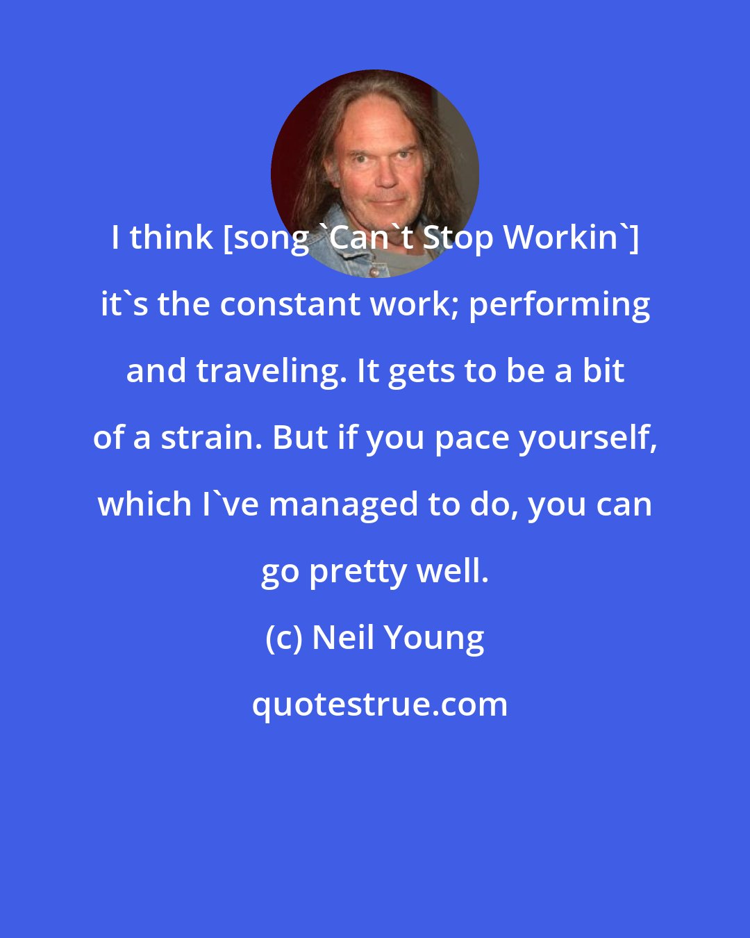 Neil Young: I think [song 'Can't Stop Workin'] it's the constant work; performing and traveling. It gets to be a bit of a strain. But if you pace yourself, which I've managed to do, you can go pretty well.