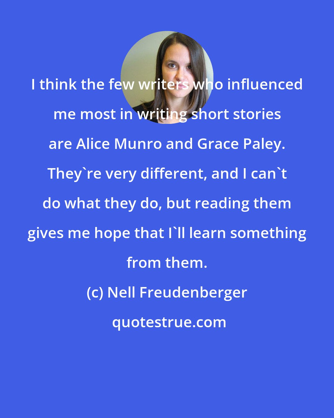 Nell Freudenberger: I think the few writers who influenced me most in writing short stories are Alice Munro and Grace Paley. They're very different, and I can't do what they do, but reading them gives me hope that I'll learn something from them.