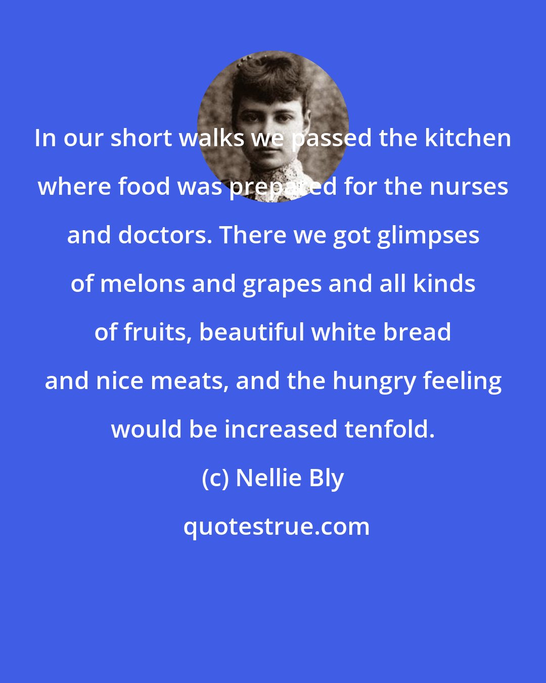 Nellie Bly: In our short walks we passed the kitchen where food was prepared for the nurses and doctors. There we got glimpses of melons and grapes and all kinds of fruits, beautiful white bread and nice meats, and the hungry feeling would be increased tenfold.