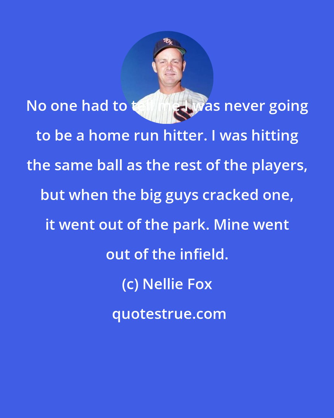 Nellie Fox: No one had to tell me I was never going to be a home run hitter. I was hitting the same ball as the rest of the players, but when the big guys cracked one, it went out of the park. Mine went out of the infield.