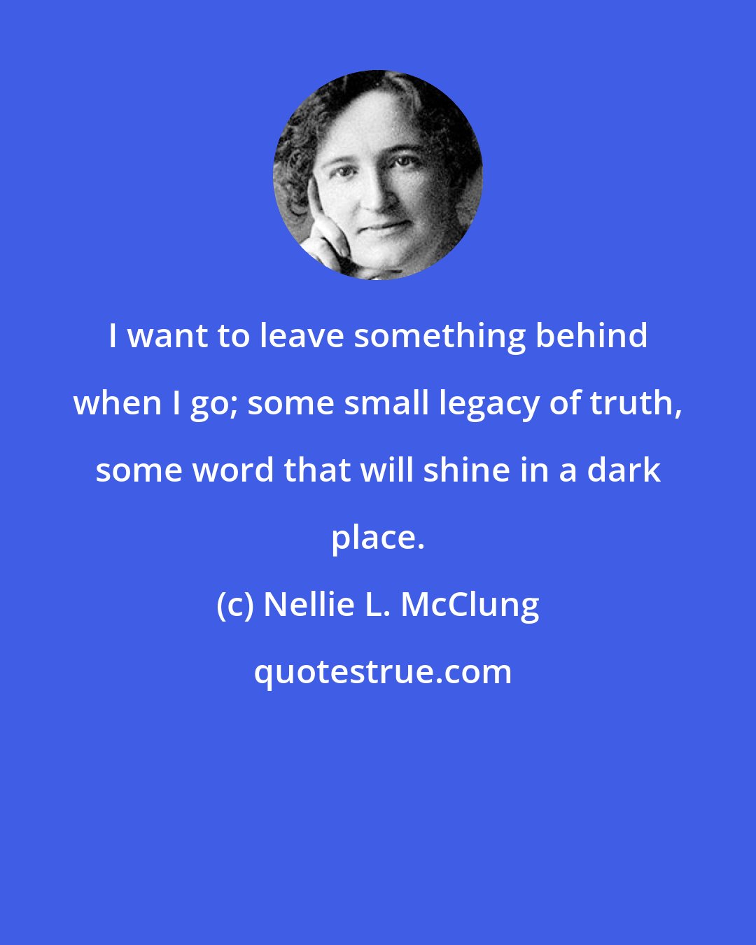 Nellie L. McClung: I want to leave something behind when I go; some small legacy of truth, some word that will shine in a dark place.